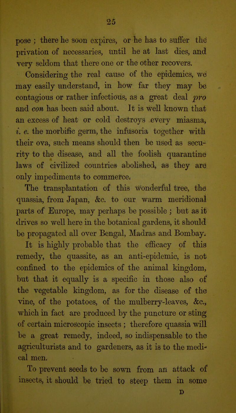 pose ; there he soon expires, or he has to suffer the privation of necessaries, until he at last dies, and very seldom that there one or the other recovers. Considering the real cause of the epidemics, we may easily understand, in how far they may be contagious or rather infectious, as a great deal pro and con has been said about. It is well known that an excess of heat or cold destroys every miasma, i. e. the morbific germ, the infusoria together with their ova, such means should then be used as secu- rity to the disease, and all the foolish quarantine laws of civilized countries abolished, as they ard only impediments to commerce* The transplantation of this wonderfid tree, the quassia, from Japan, &c. to our warm meridional parts of Europe, may perhaps be possible ; but as it drives so well here in the botanical gardens, it should be propagated all over Bengal, Madras and Bombay. It is highly probable that the efficacy of this remedy, the quassite, as an anti-epidemic, is not confined to the epidemics of the animal kingdom, but that it equally is a specific in those also of the vegetable kingdom, as for the disease of the vine, of the potatoes, of the mulberry-leaves, &c., which in fact are produced by the puncture or sting of certain microscopic insects ; therefore quassia will be a great remedy, indeed, so indispensable to the agriculturists and to gardeners, as it is to the medi- cal men. To prevent seeds to be sown from an attack of insects, it should be tried to steep them in some I