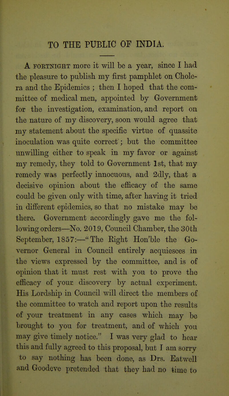 TO THE PUBLIC OF INDIA. A FORTNIGHT more it will be a year, since I had tlie pleasure to publish my first pamphlet on Chole- ra and the Epidemics ; then I hoped that the com- mittee of medical men, appointed by Government for the investigation, examination, and report on the nature of my discovery, soon would agree that my statement about the specific virtue of quassite inoculation was quite correct; but the committee unwilling either to speak in my favor or against my remedy, they told to Government 1st, that my remedy was perfectly innocuous, and 2dly, that a decisive opinion about the efficacy of the same could be given only with time, after having it tried in different epidemics, so that no mistake may be there. Government accordingly gave me the fol- lowing orders—^No. 2019, Council Chamber, the 30th September, 1857:—The Right Hon'ble the Go- vernor General in Council entirely acquiesces in the views expressed by the committee, and is of opinion that it must rest with you to prove the efficacy of your discovery by actual experiment. His Lordship in Council will direct the members of the committee to watch and report upon the results of your treatment in any cases which may be brought to you for treatment, and of which you may give timely notice. I was very glad to hear this and fully agreed to this proposal, but I am sorry to say nothing has been done, as Drs. Eat well and Goodeve pretended that they had no time to