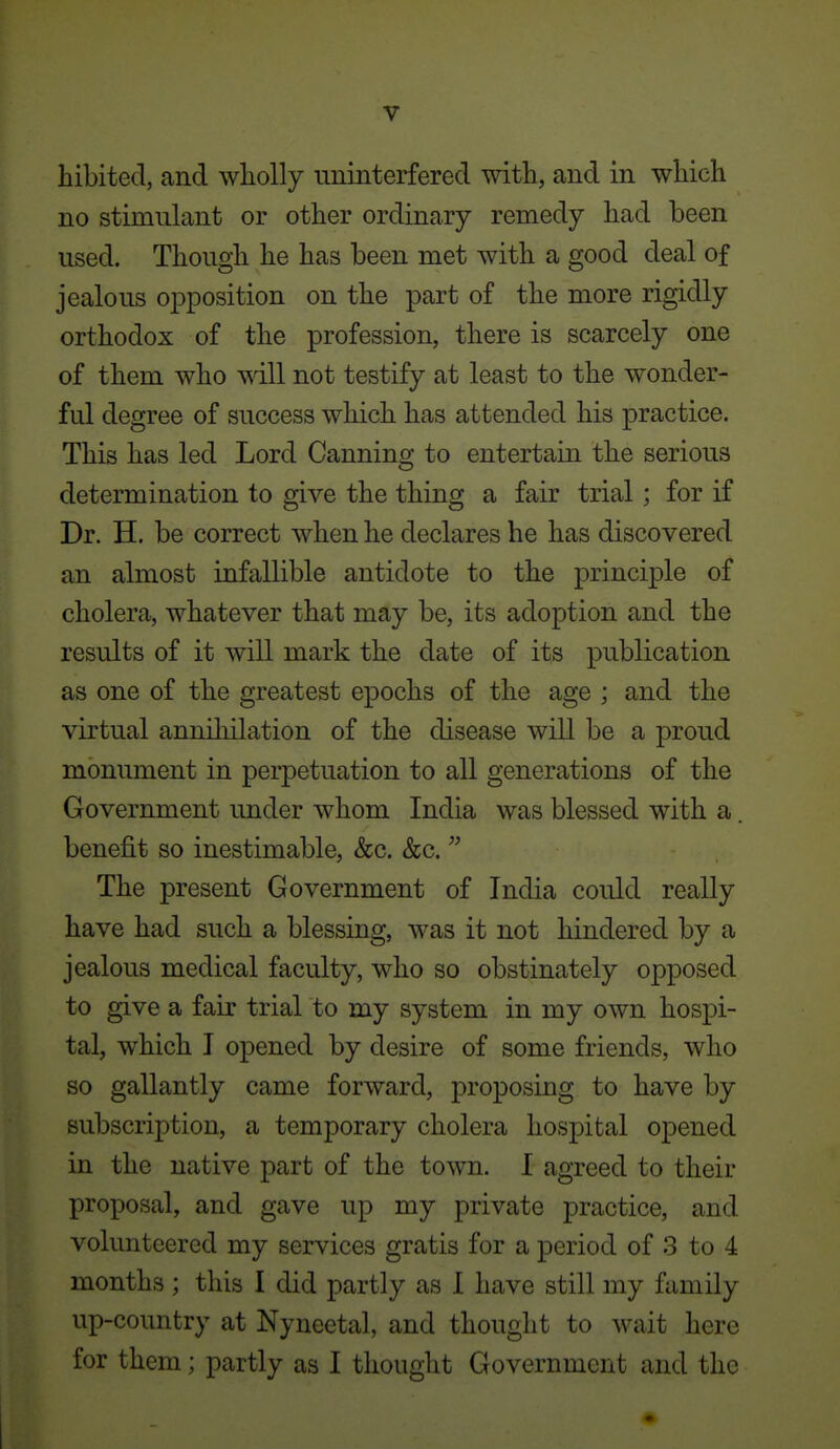 liibited, and wholly iminterfered with, and in which no stimulant or other ordinary remedy had been used. Though he has been met with a good deal of jealous oj)position on the part of the more rigidly orthodox of the profession, there is scarcely one of them who will not testify at least to the wonder- ful degree of success which has attended his practice. This has led Lord Canning to entertain the serious determination to give the thing a fair trial ; for if Dr. H. be correct when he declares he has discovered an almost infallible antidote to the principle of cholera, whatever that may be, its adoption and the results of it will mark the date of its publication as one of the greatest epochs of the age ; and the virtual anniliilation of the disease will be a proud monument in perpetuation to all generations of the Government under whom India was blessed with a. benefit so inestimable, &c. &c. The present Government of India could really have had such a blessing, was it not hindered by a jealous medical faculty, who so obstinately opposed to give a fair trial to my system in my own hospi- tal, which I opened by desire of some friends, who so gallantly came forward, proposing to have by subscription, a temporary cholera hospital opened in the native part of the town. I agreed to their proposal, and gave up my private practice, and volunteered my services gratis for a period of 3 to 4 months ; this I did partly as I have still my family up-country at Nyneetal, and thought to wait here for them; partly as I thought Government and the