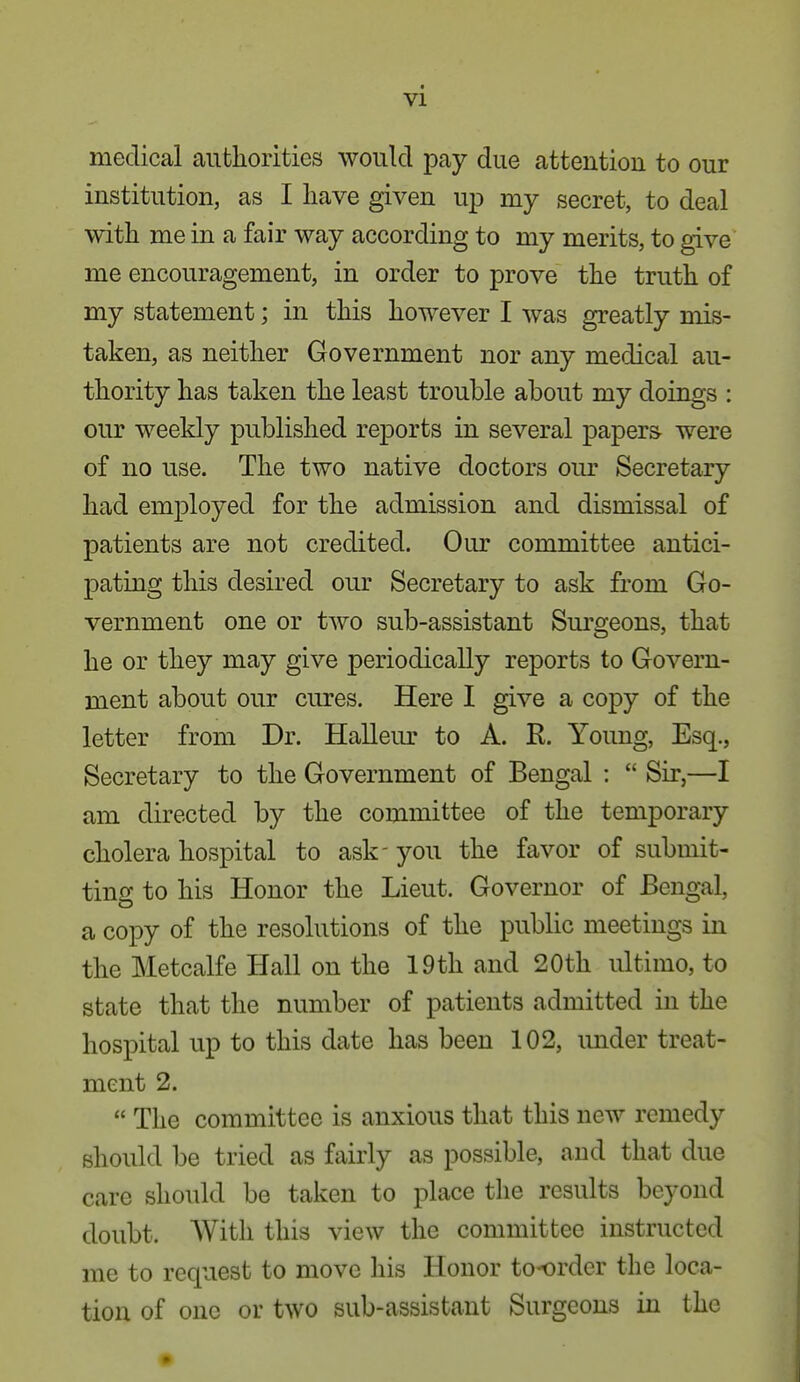 medical authorities would pay due attention to our institution, as I have given up my secret, to deal with me in a fair way according to my merits, to give me encouragement, in order to prove the truth of my statement; in this however I was greatly mis- taken, as neither Government nor any medical au- thority has taken the least trouble about my doings : our weekly published reports in several papers were of no use. The two native doctors our Secretary had employed for the admission and dismissal of patients are not credited. Our committee antici- pating this desired our Secretary to ask from Go- vernment one or two sub-assistant Surgeons, that he or they may give periodically reports to Govern- ment about our cures. Here I give a copy of the letter from Dr. Halleur to A. E. Young, Esq., Secretary to the Government of Bengal :  Sir,—I am directed by the committee of the temporary cholera hospital to ask- you the favor of submit- ting to his Honor the Lieut. Governor of Bengal, a copy of the resolutions of the public meetings in the Metcalfe Hall on the 19 th and 20th ultimo, to state that the number of patients admitted in the hospital up to this date has been 102, under treat- ment 2.  The committee is anxious that this new remedy should be tried as fairly as possible, and that due care should be taken to place the results beyond doubt. AVith this view the committee instructed me to request to move his Honor to-order the loca- tion of one or two sub-assistant Surgeons in the