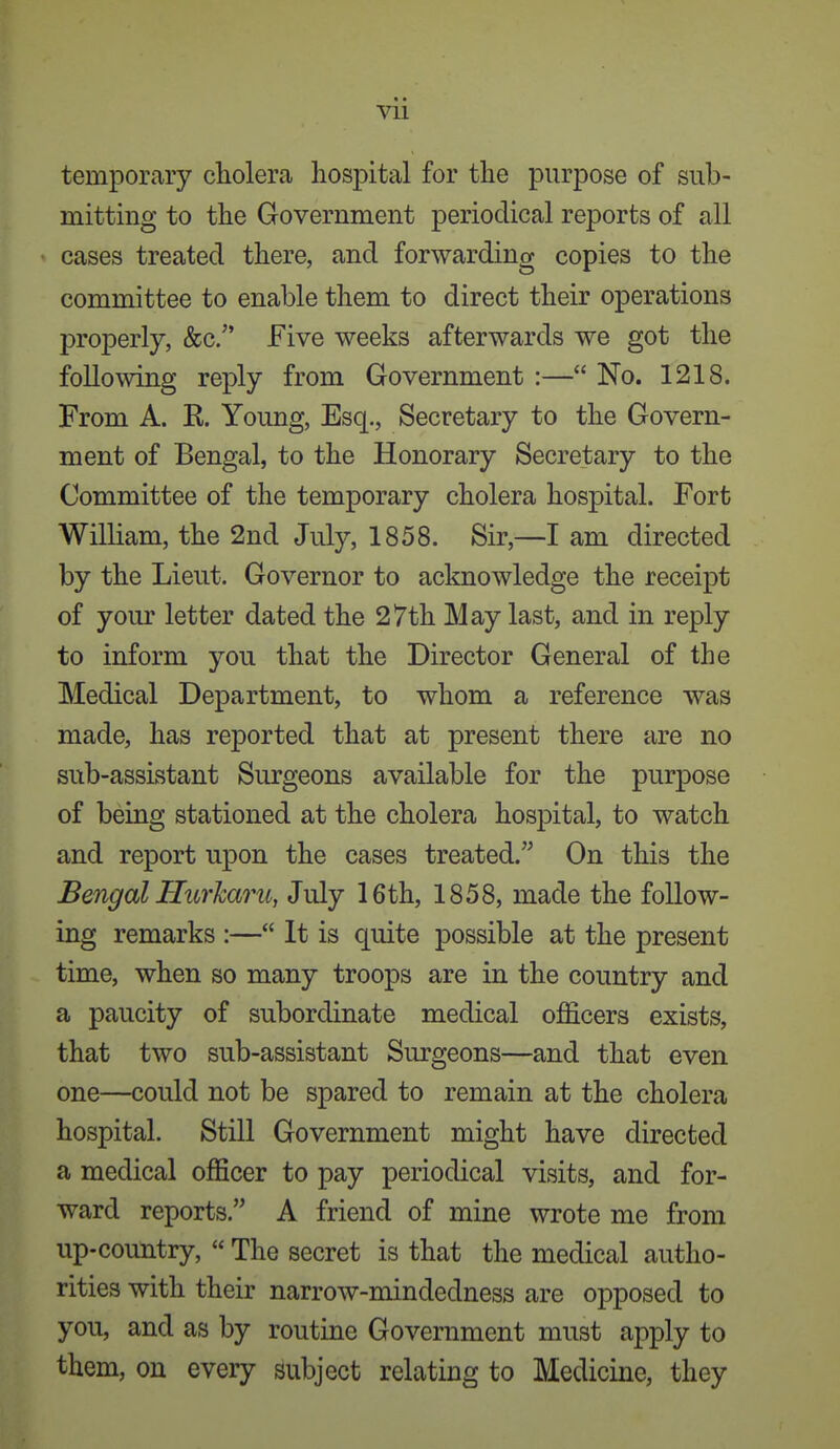 temporary cliolera hospital for the purpose of sub- mitting to the Government periodical reports of all cases treated there, and forwarding copies to the committee to enable them to direct their operations properly, &c/' Five weeks afterwards we got the following reply from Government :— No. 1218. From A. K. Young, Esq., Secretary to the Govern- ment of Bengal, to the Honorary Secretary to the Committee of the temporary cholera hospital. Fort William, the 2nd July, 1858. Sir,—I am directed by the Lieut. Governor to acknowledge the receipt of your letter dated the 27th May last, and in reply to inform you that the Director General of the Medical Department, to whom a reference was made, has reported that at present there are no sub-assLstant Surgeons available for the purpose of being stationed at the cholera hospital, to watch and report upon the cases treated. On this the Bengal Hurharu, July 16th, 1858, made the follow- ing remarks :— It is quite possible at the present time, when so many troops are in the country and a paucity of subordinate medical officers exists, that two sub-assistant Surgeons—and that even one—could not be spared to remain at the cholera hospital. Still Government might have directed a medical officer to pay periodical visits, and for- ward reports. A friend of mine wrote me from up-country,  The secret is that the medical autho- rities with their narrow-mindedness are opposed to you, and as by routine Government must apply to them, on every subject relating to Medicine, they