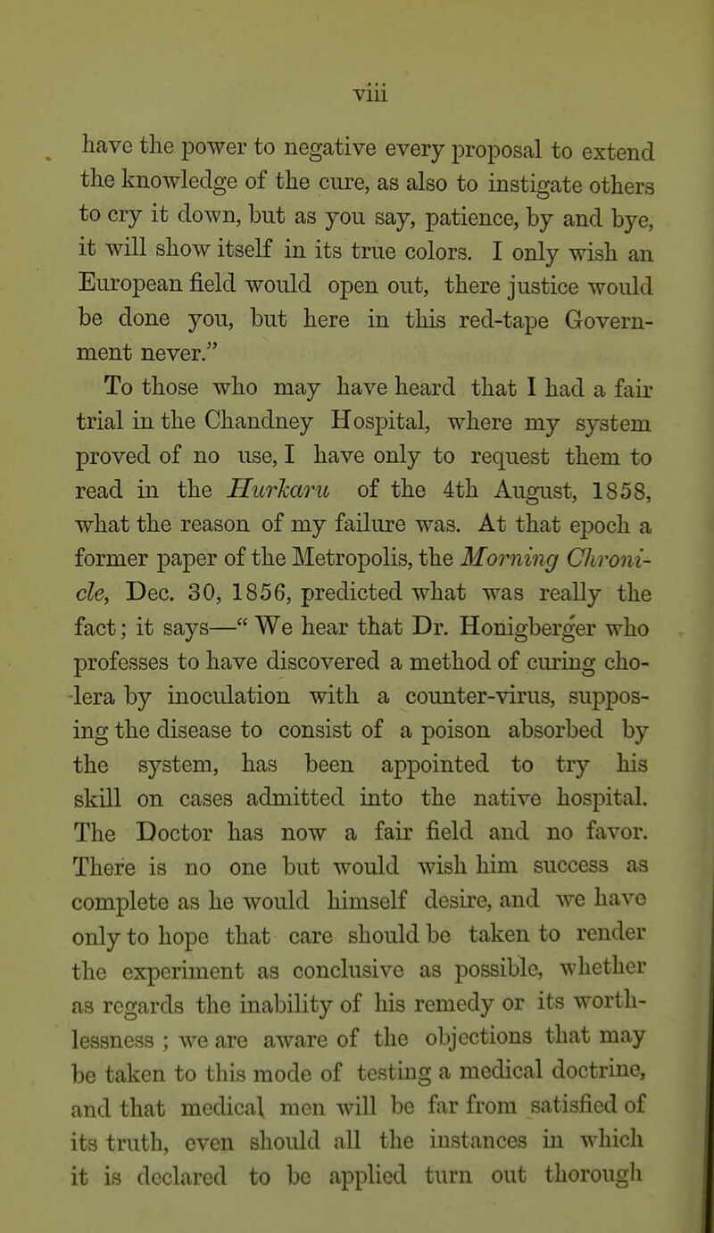 Vlll ^ have the power to negative every proposal to extend the knowledge of the cure, as also to instigate others to cry it down, but as you say, patience, by and bye, it will show itself in its true colors. I only wish an European field would open out, there justice would be done you, but here in this red-tape Govern- ment never. To those who may have heard that I had a fair trial in the Chandney Hospital, where my system proved of no use, I have only to request them to read in the Hurharu of the 4th Aug-ust, 1858, what the reason of my failure was. At that epoch a former paper of the Metropolis, the Morning Chroni- cle, Dec. 30, 1856, predicted what was really the fact; it says— We hear that Dr. Honigberger who professes to have discovered a method of curing cho- lera by inoculation with a counter-virus, suppos- ing the disease to consist of a poison absorbed by the system, has been appointed to try his skill on cases admitted into the native hospital. The Doctor has now a fair field and no favor. There is no one but would wish him success as complete as he would himself desire, and we have only to hope that care should be taken to render the experiment as conclusive as possible, whether as regards the inability of his remedy or its worth- lessness ; we are aware of the objections that may be taken to this mode of testing a medical doctrine, and that medical men will be far from satisfied of its truth, even should all the instances in which it is declared to be applied turn out thorough