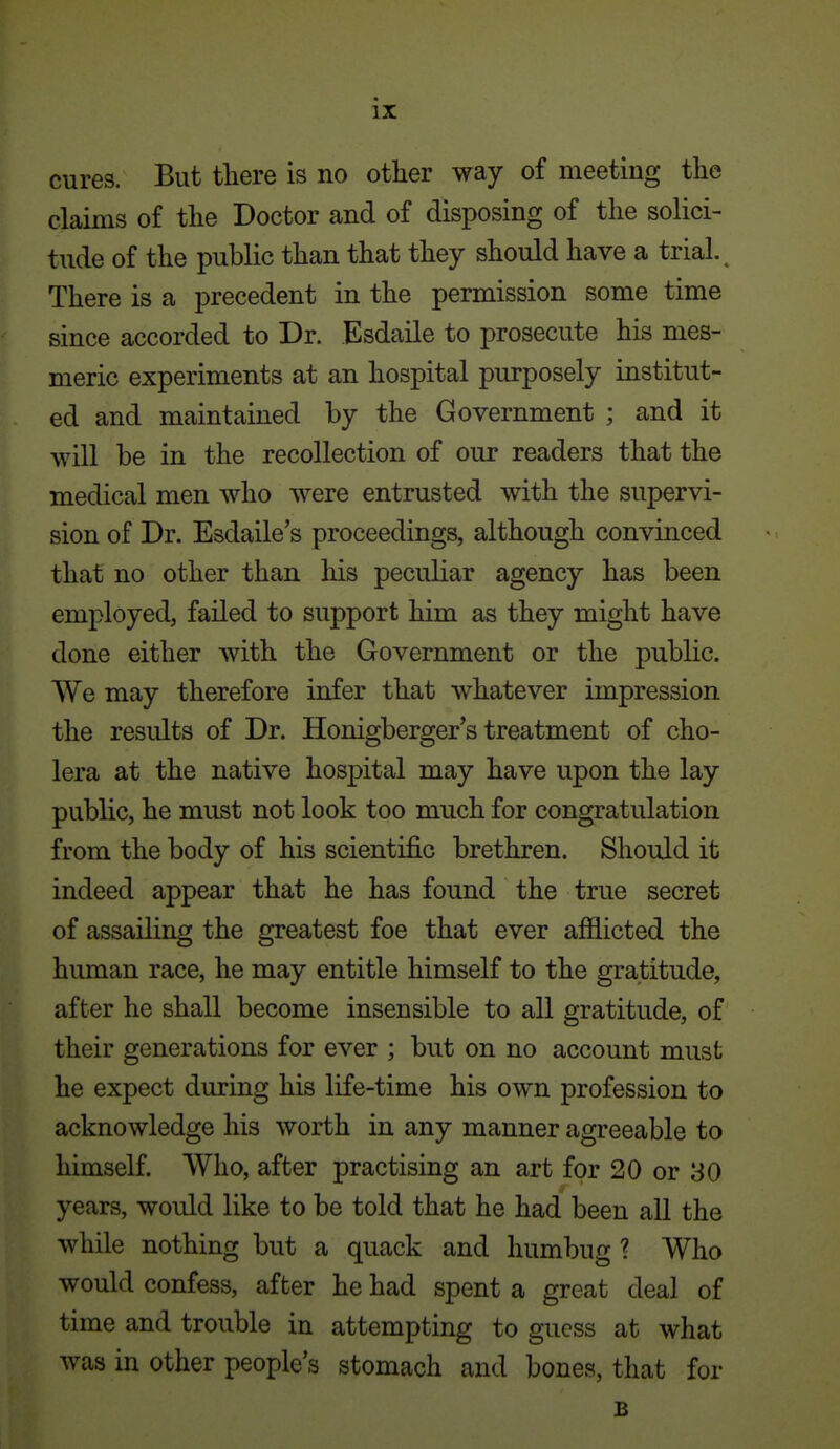 cures. But tliere is no other way of meeting the claims of the Doctor and of disposing of the solici- tude of the public than that they should have a trial. ^ There is a precedent in the permission some time since accorded to Dr. Esdaile to prosecute his mes- meric experiments at an hospital purposely institut- ed and maintained by the Government ; and it will be in the recollection of our readers that the medical men who were entrusted with the supervi- sion of Dr. Esdaile's proceedings, although convinced that no other than liis peculiar agency has been employed, failed to support him as they might have done either with the Government or the public. We may therefore infer that whatever impression the results of Dr. Honigberger's treatment of cho- lera at the native hospital may have upon the lay public, he must not look too much for congratulation from the body of his scientific brethren. Should it indeed appear that he has found the true secret of assailing the greatest foe that ever afflicted the human race, he may entitle himself to the gratitude, after he shall become insensible to all gratitude, of their generations for ever ; but on no account must he expect during his life-time his own profession to acknowledge his worth in any manner agreeable to himself. Who, after practising an art for 20 or 30 years, would like to be told that he had been all the while nothing but a quack and humbug ? Who would confess, after he had spent a great deal of time and trouble in attempting to guess at what was in other people s stomach and bones, that for B