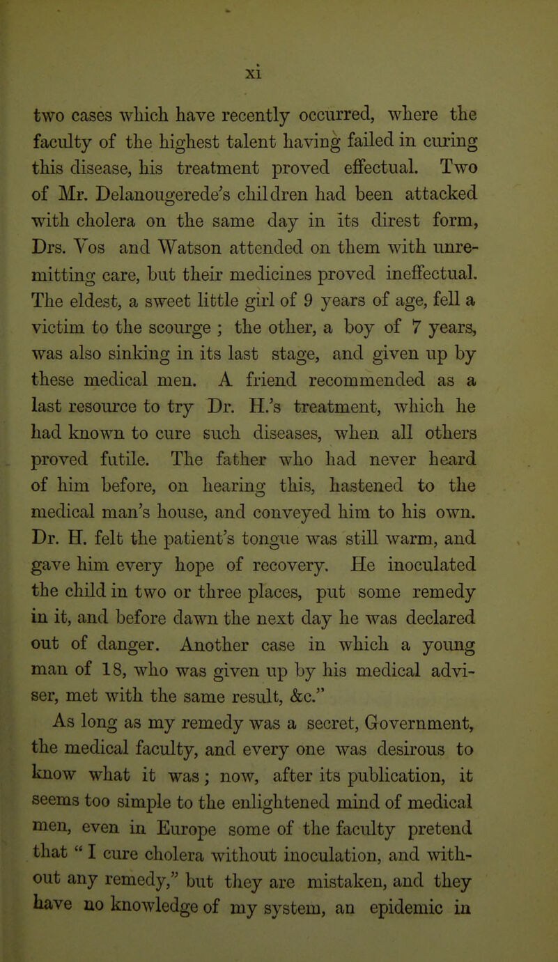 two cases wliich have recently occurred, where the faculty of the highest talent having failed in curing this disease, his treatment proved eflfectual. Two of Mr. Delanougerede's children had been attacked with cholera on the same day in its direst form, Drs. Yos and Watson attended on them with unre- mitting care, but their medicines proved ineffectual. The eldest, a sweet little girl of 9 years of age, fell a victim to the scourge ; the other, a boy of 7 years, was also sinking in its last stage, and given up by these medical men. A friend recommended as a last resource to try Dr. H.'s treatment, which he had known to cure such diseases, when all others proved futile. The father who had never heard of him before, on hearing this, hastened to the medical man's house, and conveyed him to his own. Dr. H. felt the patient's tongue was still warm, and gave him every hope of recovery. He inoculated the child in two or three places, put some remedy in it, and before dawn the next day he was declared out of danger. Another case in which a young man of 18, who was given up by his medical advi- ser, met with the same result, &c. As long as my remedy was a secret. Government, the medical faculty, and every one was desirous to Imow what it was; now, after its publication, it seems too simple to the enlightened mind of medical men, even in Europe some of the faculty pretend that  I cure cholera without inoculation, and with- out any remedy, but they are mistaken, and they have no knowledge of my system, an epidemic in