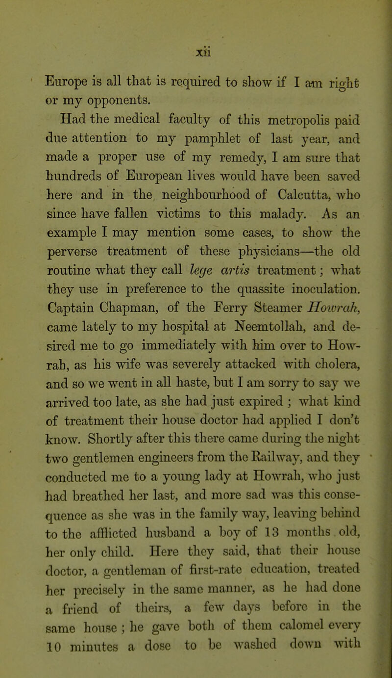 Europe is all that is required to show if I am right or my opponents. Had the medical faculty of this metropolis paid due attention to my pamphlet of last year, and made a proper use of my remedy, I am sure that hundreds of European lives would have been saved here and in the neighbourhood of Calcutta, who since have fallen victims to this malady. As an example I may mention some cases, to show the perverse treatment of these physicians—the old routine what they call lege artis treatment; what they use in preference to the quassite inoculation. Captain Chapman, of the Ferry Steamer Hoivrak, came lately to my hospital at Neemtollah, and de- sired me to go immediately with him over to How- rah, as his wife was severely attacked with cholera, and so we went in all haste, but I am sorry to say we arrived too late, as she had just expired ; what kind of treatment their house doctor had applied I don't know. Shortly after this there came during the night two gentlemen engineers from the Railway, and they conducted me to a young lady at Howrah, who just had breathed her last, and more sad was this conse- quence as she was in the family way, leaving behind to the afflicted husband a boy of 13 months old, her only child. Here they said, that their house doctor, a gentleman of first-rate education, treated her precisely in the same manner, as he had done a friend of theirs, a few days before in the same house ; he gave both of them calomel every 10 minutes a dose to be washed down with