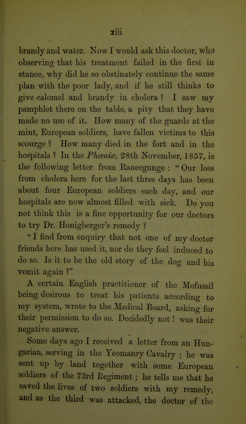 brandy and water. Now I would ask this doctor, wlicf observino; that his treatment failed in tbe first in stance, why did he so obstinately continue the same plan with the poor lady, and if he still thinks to give calomel and brandy in cholera 1 I saw my pamphlet there on the table, a pity that they have made no use of it. How many of the guards at the mint, European soldiers, have fallen victims to this scourge ? How many died in the fort and in the hospitals 1 In the Phoenix, 28th November, 1857, is the following letter from Eaneegunge :  Our loss from cholera here for the last three days has been about four European soldiers each day, and our hospitals are now almost filled with sick. Do you not think this is a fine opportunity for our doctors to try Dr. Honigberger's remedy 1  I find from enquiry that not one of my doctor friends here has used it, nor do they feel induced to do so. Is it to be the old story of the dog and his vomit again 1 A certain English practitioner of the Mofussil being desirous to treat his patients according to my system, wrote to the Medical Board, asking for their permission to do so. Decidedly not! was their negative answer. Some days ago I received a letter from an Hun- garian, serving in the Yeomanry Cavalry ; he was sent up by land together with some European soldiers of the 73rd Eegiment; he tells me that he saved the lives of two soldiers with my remedy, and as the third was attacked, the doctor of the