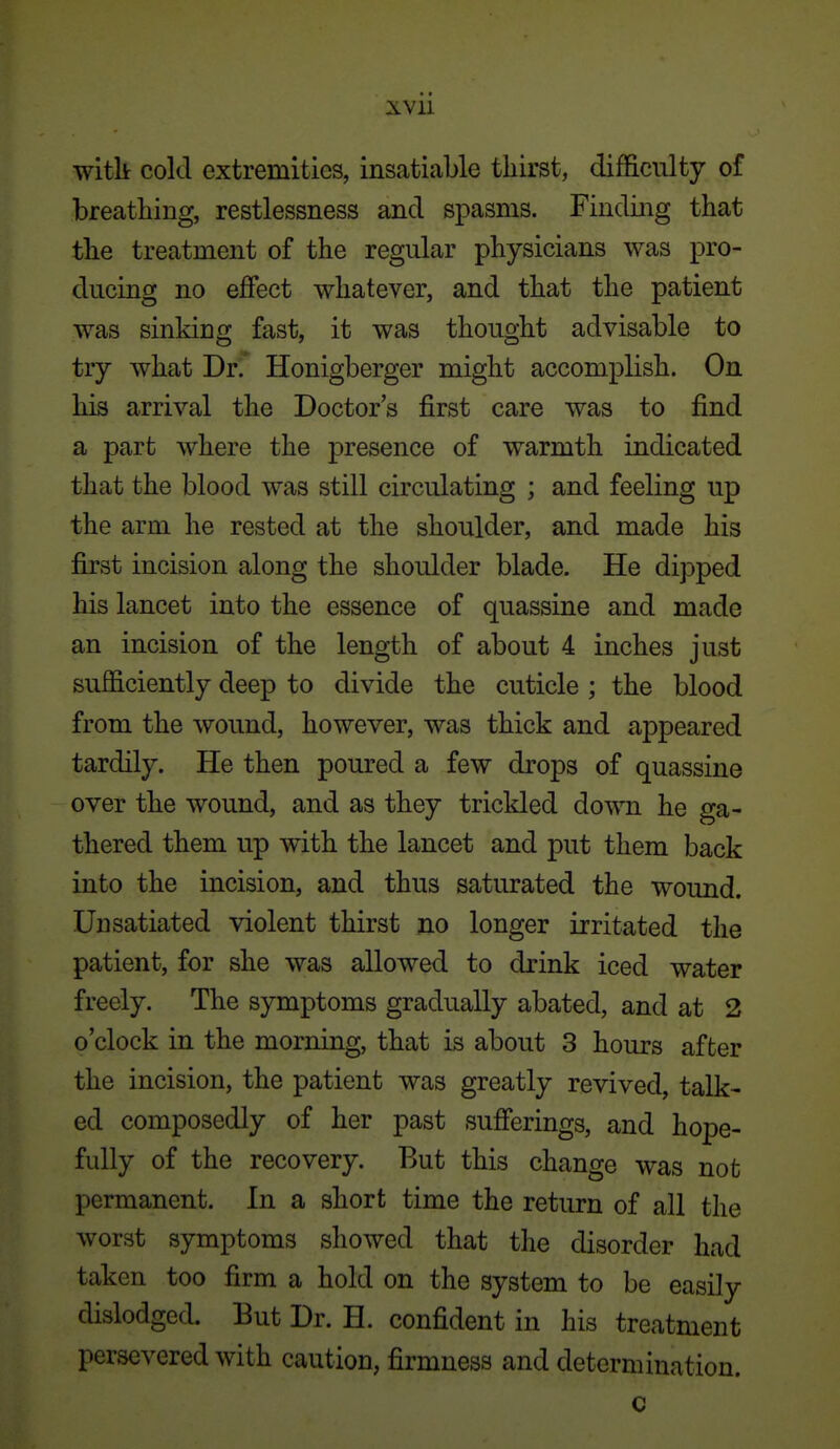 witli cold extremities, insatiable thirst, difficulty of breathing, restlessness and spasms. Finding that the treatment of the regular physicians was pro- ducing no effect whatever, and that the patient was sinking fast, it was thought advisable to try what Drf Honigberger might accomplish. On his arrival the Doctor's first care was to find a part where the presence of warmth indicated that the blood was still circulating ; and feeling up the arm he rested at the shoulder, and made his first incision along the shoulder blade. He dipped his lancet into the essence of quassine and made an incision of the length of about 4 inches just sufficiently deep to divide the cuticle ; the blood from the wound, however, was thick and appeared tardily. He then poured a few drops of quassine over the wound, and as they trickled down he ga- thered them up with the lancet and put them back into the incision, and thus saturated the wound. Un satiated violent thirst no longer irritated the patient, for she was allowed to drink iced water freely. The symptoms gradually abated, and at 2 o'clock in the morning, that is about 3 hours after the incision, the patient was greatly revived, talk- ed composedly of her past sufferings, and hope- fully of the recovery. But this change was not permanent. In a short time the return of all the worst symptoms showed that the disorder had taken too firm a hold on the system to be easily dislodged. But Dr. H. confident in his treatment persevered with caution, firmness and determination. c