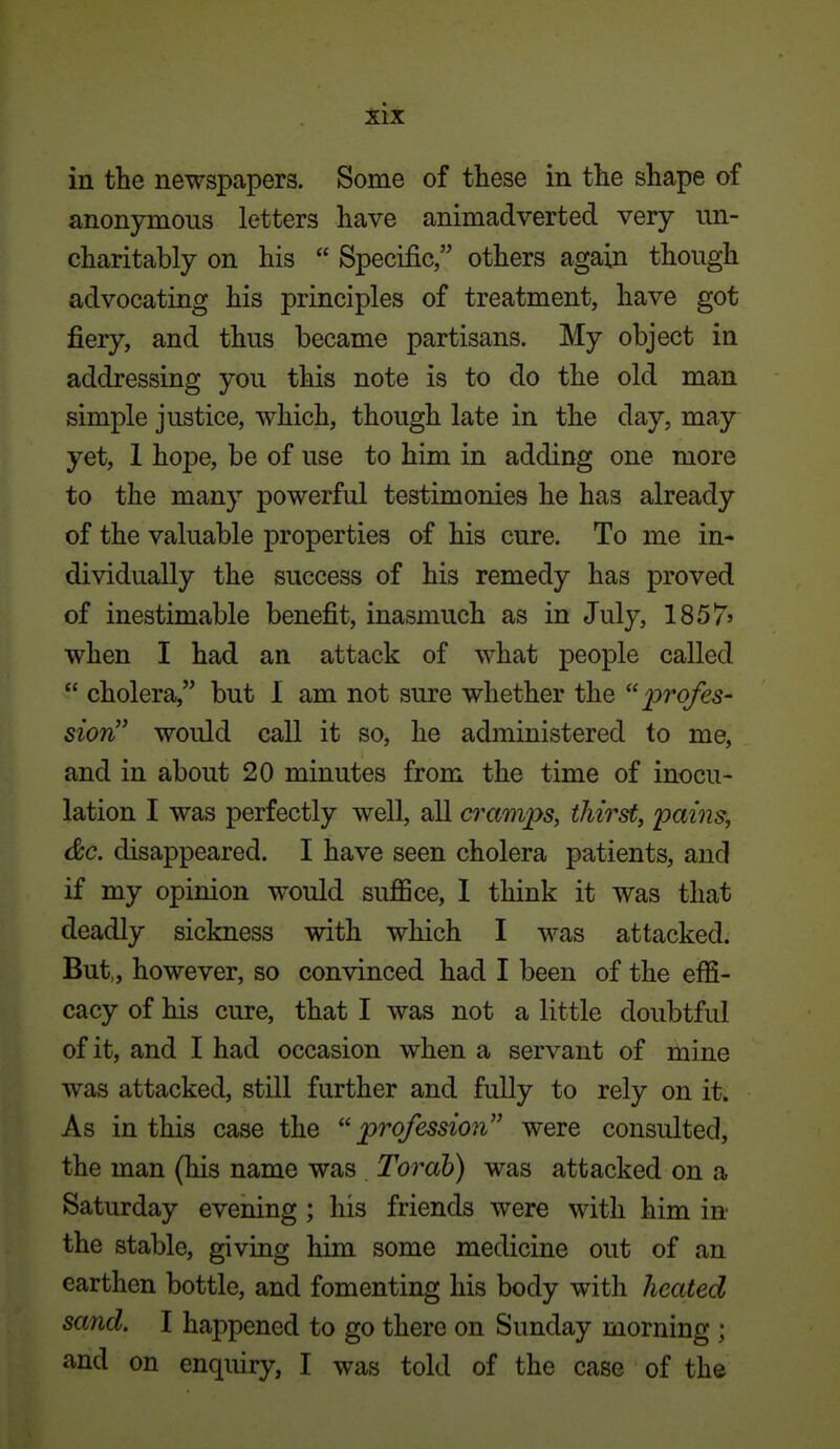 in the newspapers. Some of these in the shape of anonymous letters have animadverted very un- charitably on his  Specific, others again though advocating his principles of treatment, have got fiery, and thus became partisans. My object in addressing you this note is to do the old man simple justice, which, though late in the day, may yet, 1 hope, be of use to him in adding one more to the many powerful testimonies he has already of the valuable properties of his cure. To me in- dividually the success of his remedy has proved of inestimable benefit, inasmuch as in July, 1857' when I had an attack of what people called  cholera, but I am not sure whether the profes- sion would call it so, he administered to me, and in about 20 minutes from the time of inocu- lation I was perfectly well, all cramps, thirst, pains, dc. disappeared. I have seen cholera patients, and if my opinion would suJBSce, 1 think it was that deadly sickness with which I was attacked. But,, however, so convinced had I been of the effi- cacy of his cure, that I was not a little doubtful of it, and I had occasion when a servant of mine was attacked, still further and fully to rely on it. As in this case the profession were consulted, the man (his name was Tor ah) was attacked on a Saturday evening ; his friends were with him in the stable, giving him some medicine out of an earthen bottle, and fomenting his body with heated sand. I happened to go there on Sunday morning ; and on enquiry, I was told of the case of the