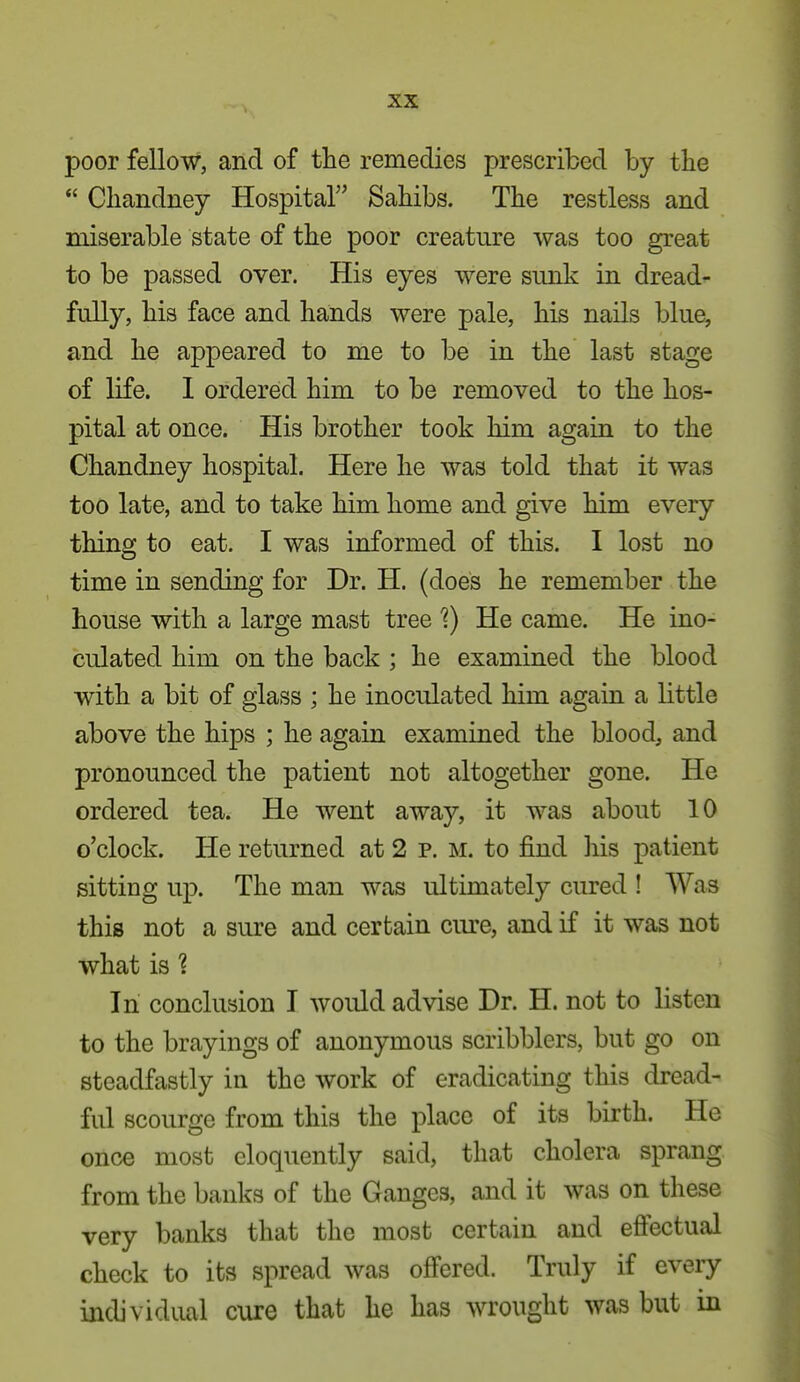 poor fellow, and of the remedies prescribed by the  Chandney Hospital Sahibs. The restless and miserable state of the poor creature was too great to be passed over. His eyes were sunk in dread- fully, his face and hands were pale, his nails blue, and he appeared to me to be in the last stage of life. I ordered him to be removed to the hos- pital at once. His brother took him again to the Chandney hospital. Here he was told that it was too late, and to take him home and give him every thing to eat. I was informed of this. I lost no time in sending for Dr. H. (does he remember the house with a large mast tree 1) He came. He ino- culated him on the back ; he examined the blood with a bit of glass ; he inoculated him again a little above the hips ; he again examined the blood, and pronounced the patient not altogether gone. He ordered tea. He went away, it was about 10 o'clock. He returned at 2 p. M. to find his patient sitting up. The man was ultimately cured ! Was this not a sure and certain cure, and if it was not what is 1 In conclusion T woidd advise Dr. H. not to listen to the brayings of anonymous scribblers, but go on steadfastly in the work of eradicating this dread- ful scourge from this the place of its birth. He once most eloquently said, that cholera sprang from the banks of the Ganges, and it was on these very banks that the most certain and efi'ectual check to its spread was offered. Truly if every individual cure that he has wrought was but in