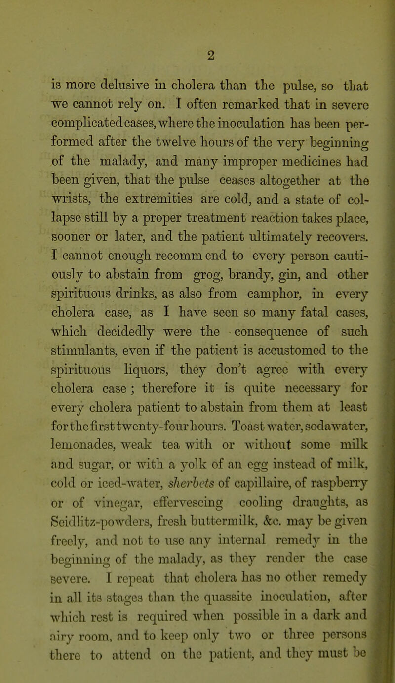 is more delusive in cholera than the pulse, so that we cannot rely on. I often remarked that in severe complicatedcases,where the inoculation has been per- formed after the twelve hours of the very beginning of the malady, and many improper medicines had been given, that the pulse ceases altogether at the wrists, the extremities are cold, and a state of col- lapse still by a proper treatment reaction takes place, sooner or later, and the patient ultimately recovers. I cannot enough recomm end to every person cauti- ously to abstain from grog, brandy, gin, and other spirituous drinks, as also from camphor, in every cholera case, as I have seen so many fatal cases, which decidedly were the consequence of such stimulants, even if the patient is accustomed to the spirituous liquors, they don't agTce with every cholera case ; therefore it is quite necessary for every cholera patient to abstain from them at least for the first twenty-four hours. Toast water, sodawater, lemonades, weak tea with or -s^dthout some milk and sugar, or with a yolk of an egg instead of milk, cold or iced-water, sherbets of capillaire, of raspberry or of vinegar, effervescing cooling draughts, as Seidlitz-powders, fresh buttermilk, &c. may be given freely, and not to use any internal remedy in the beginning of the malady, as they render the case severe. I repeat that cholera has no other remedy in all its stages than the quassite inoculation, after which rest is required when possible in a dark and airy room, and to keep only two or three persons there to attend on the patient, and they must b