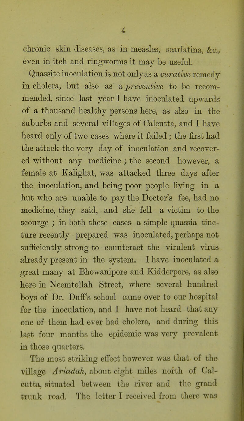 chronic skin diseases, as in measles, scarlatina, even in itch and ringworms it may be useful. Quassite inoculation is not only as a curative remedy in cholera, biit also as a j3?'emiizVe to be recom- mended, since last year I have inoculated upwards of a thousand healthy persons here, as also in the suburbs and several villages of Calcutta, and I have heard only of two cases where it failed; the first had the attack the very day of inoculation and recover- ed without any medicine ; the second however, a female at Kalighat, was attacked three days after the inoculation, and being poor people living in a hut who are unable to pay the Doctor's fee, had no medicine, they said, and she fell a victim to the scourge ; in both these cases a simple quassia tinc- ture recently prepared was inoculated, perhaps not sufficiently strong to counteract the virident virus already present in the system, I have inoculated a great many at Bhowanipore and Kidderpore, as also here in Neemtollah Street, where several hundred boys of Dr. Duff's school came over to our hospital for the inoculation, and I have not heard that any one of them had ever had cholera, and during this last four months the epidemic was very prevalent in those quarters. The most strikinoj effect however was that of the village Ariadah, about eight miles north of Cal- cutta, situated between the river and the grand trunk road. The letter I received from there was