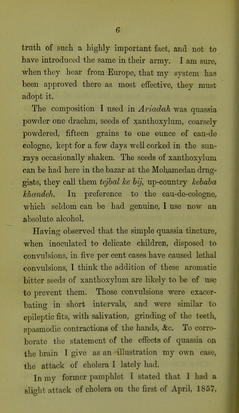 truth of such a highly important fact, and not to have introduced the same in their army. I am sure, when they hear from Europe, that my system has been approved there as most eflfective, they must adopt it. The composition I used in Ariadah was quassia powder one drachm, seeds of xanthoxykim, coarsely powdered, fifteen grains to one ounce of eau-de cologne, kept for a few days well corked in the sun- rays occasionally shaken. The seeds of xanthoxylum can be had here in the bazar at the MoUamedan drug- gists, they call them tejbal ke hij, up-country kebaba khandeh. In preference to the eau-de-cologne, which seldom can be had genuine, I use now an absolute alcohol. Having observed that the simple quassia tincture, when inoculated to delicate children, disposed to convulsions, in five per cent cases have caused lethal convulsions, I think the addition of these aromatic bitter seeds of xanthoxylum are likely to be of use to prevent them. Those convulsions were exacer- bating in short intervals, and were similar to epileptic fits, with salivation, grinding of the teeth, spasmodic contractions of the hands, &c. To corro- borate the statement of the effects of quassia on the brain I give as an illustration my own case, the attack of cholera I lately had. In my former pamphlet t stated that I had a slifrlit attack of cholera on the first of April, 1857,