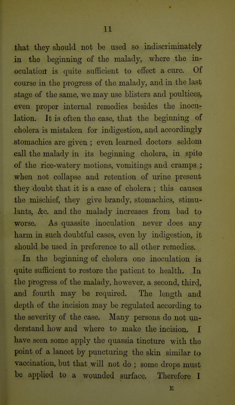 that they should not be used so indiscrimmately in the beginning of the malady, where the in- oculation is quite sufficient to effect a cure. Of course in the progress of the malady, and in the last stage of the same, we may use blisters and poultices, even proper internal remedies besides the inocu- lation. It is often the case, that the beginning of cholera is mistaken for indigestion, and accordingly stomachics are given ; even learned doctors seldom call the malady in its beginning cholera, in spite of the rice-watery motions, vomitings and cramps ; when not collapse and retention of urine present they doubt that it is a case of cholera ; this causes the mischief, they give brandy, stomachics, stimu- lants, &c. and the malady increases from bad to worse. As quassite inoculation never does any harm in such doubtful cases, even by indigestion, it should be used in preference to all other remedies. In the beginning of cholera one inoculation is quite sufficient to restore the patient to health. In the progress of the malady, however, a second, third, and fourth may be required. The length and depth of the incision may be regulated according to the severity of the case. Many persons do not un- derstand how and where to make the incision. I have seen some apply the quassia tincture with the point of a lancet by puncturing the skin similar to vaccination, but that , will not do ; some drops must be applied to a wounded surface. Therefore I E