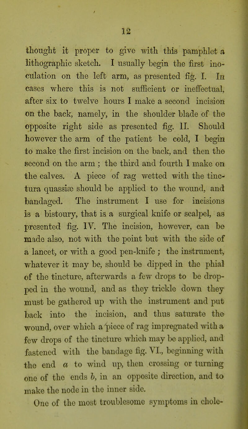 thought it proper to give with this pamphlet a lithographic sketch. I usually begin the first ino- culation on the left arm, as presented fig. 1. In cases where this is not sufficient or inefiectual, after six to twelve hours I make a second incision on the back, namely, in the shoulder blade of the opposite right side as presented fig. XL Should however the arm of the patient be cold, I begin to make the first incision on the back, and then the second on the arm ; the third and fourth I make on the calves. A piece of rag wetted with the tinc- tura quassiee should be applied to the wound, and bandao-ed. The instrument I use for incisions is a bistoury, that is a surgical knife or scalpel, as presented fig. IV. The incision, however, can be made also, not with the point but with the side of a lancet, or with a good pen-knife ; the instrument, whatever it may be, should be dipped in the phial of the tincture, afterwards a few drops to be drop- ped in the wound, and as they trickle down they must be gathered up with the instrument and put back into the incision, and thus satm^ate the wound, over which a'piece of rag impregnated with a few drops of the tincture which may be applied, and fastened with the bandage fig. VL, beginning with the end a to wind up, then crossing or turning one of the ends h, in an opposite direction, and to make the node in the inner side. One of the most troublesome symptoms in chole-