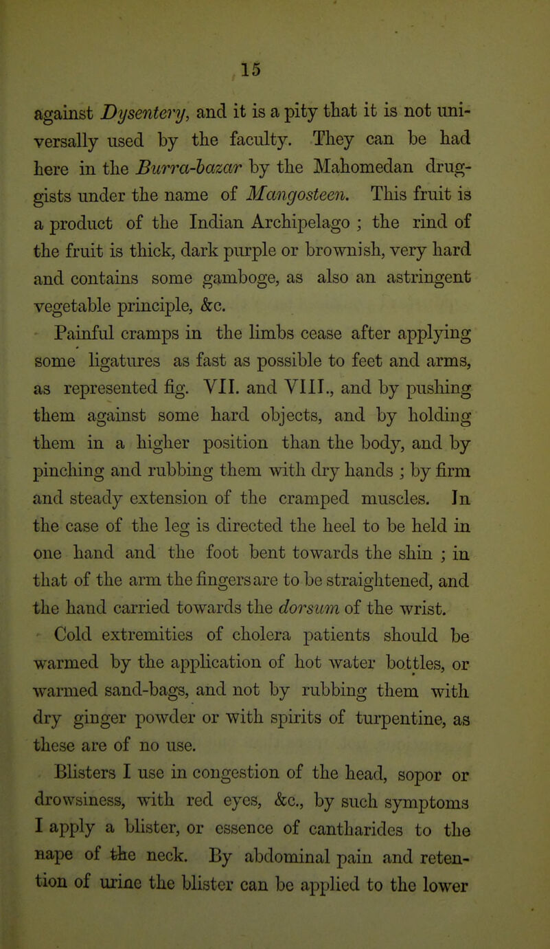 against Dysentery, and it is a pity that it is not uni- versally used by the faculty. They can be had here in the Burra-hazar by the Mahomedan drug- gists under the name of Mangosteen, This fruit is a product of the Indian Archipelago ; the rind of the fruit is thick, dark purple or brownish, very hard and contains some gamboge, as also an astringent vegetable principle, &c. Painful cramps in the limbs cease after applying some ligatures as fast as possible to feet and arms, as represented fig. VII. and YIII., and by pushing them against some hard objects, and by holding them in a higher position than the body, and by pinching and rubbing them with dry hands ; by firm and steady extension of the cramped muscles. In the case of the les; is directed the heel to be held in one hand and the foot bent towards the shin ; in that of the arm the fingers are to be straightened, and the hand carried towards the dorsum of the wrist. Cold extremities of cholera patients should be warmed by the application of hot water bottles, or warmed sand-bags, and not by rubbing them with dry ginger powder or with spirits of turpentine, as these are of no use. Blisters I use in congestion of the head, sopor or drowsiness, with red eyes, &c., by such symptoms I apply a blister, or essence of cantharides to the nape of the neck. By abdominal pain and reten- tion of urine the blister can be applied to the lower