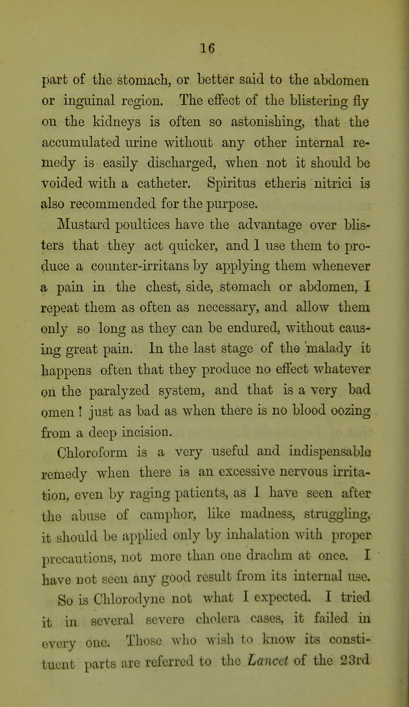 part of the stomach, or better said to the abdomen or inguinal region. The effect of the blistering fly on the kidneys is often so astonishing, that the accumulated urine without any other internal re- medy is easily discharged, when not it should be voided with a catheter. Spiritus etheris nitrici is also recommended for the purpose. Mustard poultices have the advantage over blis- ters that they act quicker, and 1 use them to pro- duce a counter-irritans by applying them whenever a pain in the chest, side, stomach or abdomen, I repeat them as often as necessary, and allow them only so long as they can be endured, without caus- ing great pain. In the last stage of the 'malady it happens often that they produce no effect whatever on the paralyzed system, and that is a very bad omen ! just as bad as when there is no blood oozing from a deep incision. Chloroform is a very useful and indispensable remedy when there is an excessive nervous irrita- tion, even by raging patients, as I have seen after the abuse of camphor, like madness, struggling, it should be applied only by inhalation with proper precautions, not more than one drachm at once. I have not seen any good result from its internal use. So is Chlorodyne not what I expected. I tried it in several severe cholera cases, it failed in every one. Those who wish to know its consti- tuent parts are referred to the Lancet of the 23rd