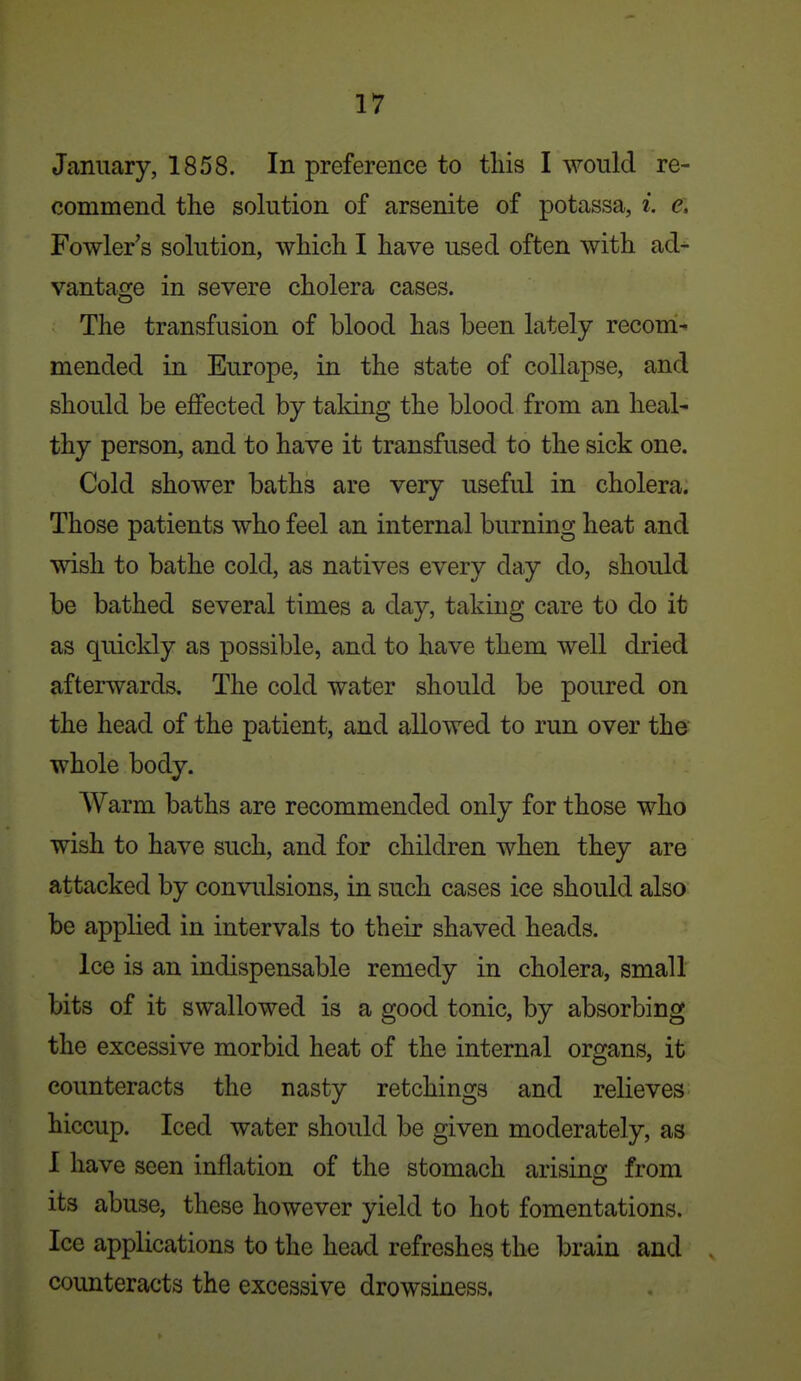 January, 1858. In preference to tliis I would re- commend the solution of arsenite of potassa, i. e. Fowler's solution, which I have used often with ad- vantage in severe cholera cases. The transfusion of blood has been lately recom^ mended in Europe, in the state of collapse, and should be effected by taldng the blood from an heal- thy person, and to have it transfused to the sick one. Cold shower baths are very useful in cholera. Those patients who feel an internal burning heat and wish to bathe cold, as natives every day do, should be bathed several times a day, taking care to do it as quickly as possible, and to have them well dried afterwards. The cold water should be poured on the head of the patient, and allowed to run over the' whole body. Warm baths are recommended only for those who wish to have such, and for children when they are attacked by convulsions, in such cases ice should also be applied in intervals to their shaved heads. ice is an indispensable remedy in cholera, small bits of it swallowed is a good tonic, by absorbing the excessive morbid heat of the internal organs, it counteracts the nasty retchings and relieves hiccup. Iced water should be given moderately, as I have seen inflation of the stomach arising from its abuse, these however yield to hot fomentations. Ice applications to the head refreshes the brain and counteracts the excessive drowsiness.