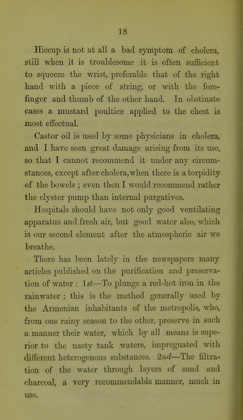 Hiccup is not at all a bad symptom of cholera, still when it is troublesome it is often sufficient to squeeze the wrist, preferable that of the right hand with a piece of string, or with the fore- finger and thumb of the other hand. In obstinate cases a mustard poultice applied to the chest is most effectual. Castor oil is used by some physicians in cholera, and I have seen great damage arising from its use, so that I cannot recommend it under any circum- stances, except after cholera, when there is a torpidity of the bowels ; even then I would recommend rather the clyster pump than internal purgatives. Hospitals should have not only good ventilating apparatus and fresh air, but good water also, which is our second element after the atmospheric air we breathe. There has been lately in the newspapers many articles published on the purification and preserva- tion of water : 1st—To plunge a red-hot iron in the rainwater ; this is the method generally used by the Armenian inhabitants of the metropolis, who, from one rainy season to the other, preserve in such a manner their water, which by all means is supe- rior to the nasty tank waters, impregnated with different heteroo-enous substances. 2iid—The filtra- tion of the water through layers of sand and charcoal, a very recommendable manner, much in