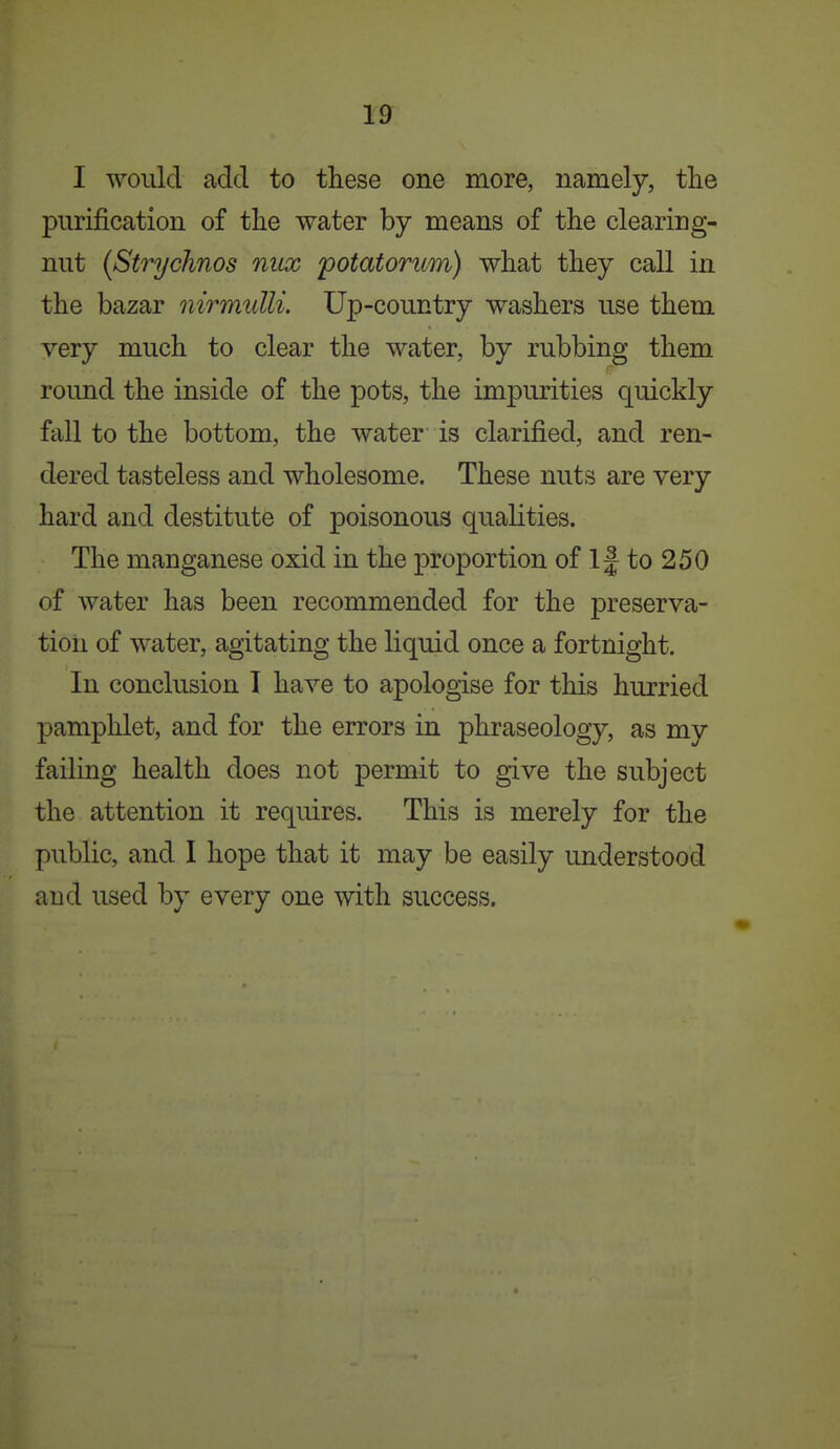 I would add to these one more, namely, tlie purification of the water by means of the clearing- nut {Strychnos mix 'potatorum) what they call in the bazar iiirmulli. Up-country washers use them very much to clear the water, by rubbing them round the inside of the pots, the impurities quickly fall to the bottom, the water is clarified, and ren- dered tasteless and wholesome. These nuts are very hard and destitute of poisonous qualities. The manganese oxid in the proportion of If to 250 of water has been recommended for the preserva- tion of water, agitating the liquid once a fortnight. In conclusion I have to apologise for this hurried pamphlet, and for the errors in phraseology, as my failing health does not permit to give the subject the attention it requires. This is merely for the public, and I hope that it may be easily understood aud used by every one with success.