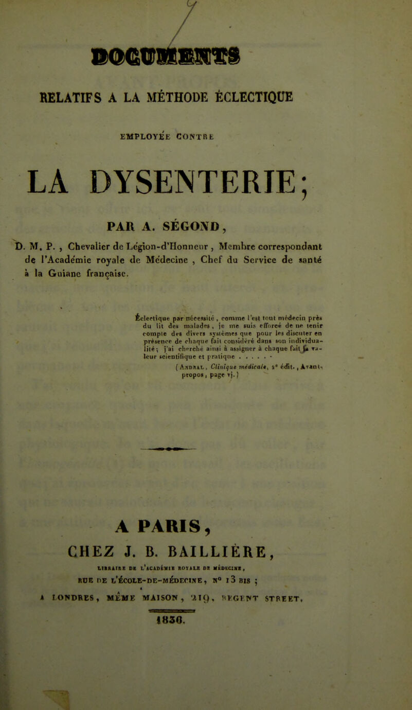 RELATIFS A LA MÉTHODE ÉCLECTIQUE EMPLOYEE CONTRE LA DYSENTERIE; PAR A. SÉGOÎVD, t). M. P. , Chevalier de Legion-d'IIonnenr , Membre correspondant de rAcade'mie royale de Médecine , Chef du Service de santé à la Gnianc française. Écl ertique par mieeiisilc , romme l'est tnul médecin prè» du lit des maladrs , je me tui» rlTiircé de ne tenir romple dri divrra svslùmes que pour les disciiler en prétenor de rliaque fait coiisitli-ié dani ton iiidifidua- lilé-, j'ai cherché ainsi à assigner à chaque fait^ Tr- ieur icientifique et pratique - ( A^iDRiL , C/inifue midicalê, %' édit<, ATanti propoi, page i]. ] A PARIS, CHEZ J. B. BAILLIÈRE, LIItltBE SI t'iCiOlltll IIOTILI OK aÉBEClll , RDE tlE 1,'ÉCOlE-DE-MÉDrriJrE, H I 3 BIS ; a k LONDRES, MtME MAISON, ilÇ), rtKGFNT STREET, 1830.