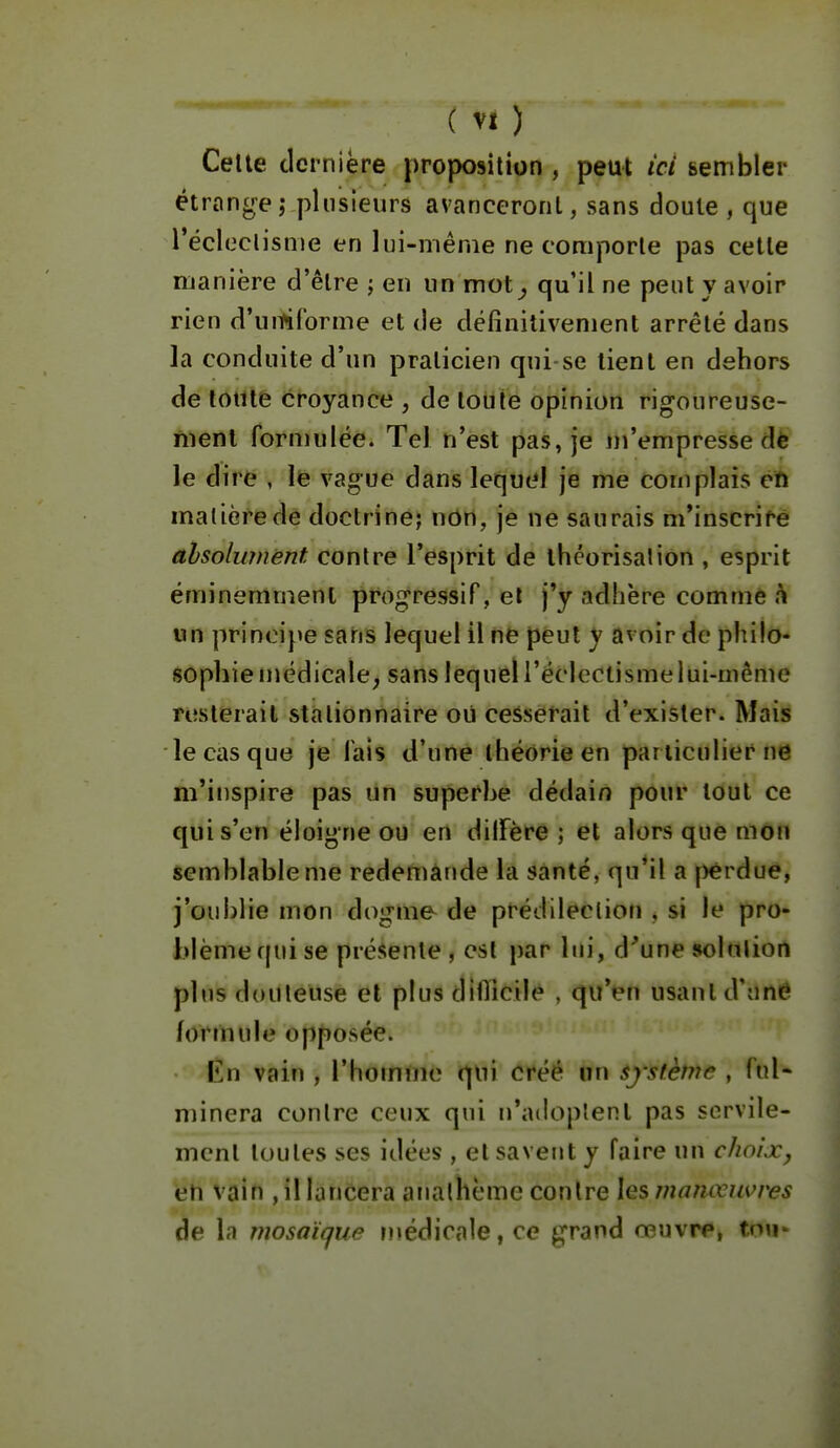 Celle dernière proposition , peut ici sembler étroncre,- plusieurs avanceront, sans doute , que récleclisnie en lui-même ne comporte pas celle manière d'êlre \ en un mot^ qu'il ne peut y avoir rien d'umCorme et de définitivement arrêté dans la conduite d'un praticien qui se tient en dehors de toute croyance , de toute opinion rigoureuse- ment formulée. Tel n'est pas, je m'empresse dè le dire , le vague dans lequel je me complais cû matière dè doctrine; uôrt, je ne saurais m*inscrirè alsolwnënt contre l'esprit de théorisai ion , esprit éminemment progressif, et j'y adhère comme un princi}>e sans lequel il ne peut y avoir de philo- sophie médicale, sans lequel l'éclectisme lui-même resterait stationnaire où cesserait d'exister. Mais le cas que je fais d'une théorie en particulier ne m'inspire pas un superhe dédain pour tout ce qui s'en éloigne ou en dilFère ; et alors que mon semblable me redemande la santé, qu'il a j)erduê, j'oublie mon dogme de prédilection , si le pro- blème qui se présente, est par lui, d'une solalion plus douteuse et plus dlfïîcile , qu'en usant d'Uné formule opposée. En vain , l'homine qui créé on système , fuN minera contre ceux qui n'adoptent pas servile- ment toutes ses idées , et savent y faire un choix, en vain , il lancera analhème contre les manœuvres àe la mosaïque médicale, ce grand œuvn», tnu'