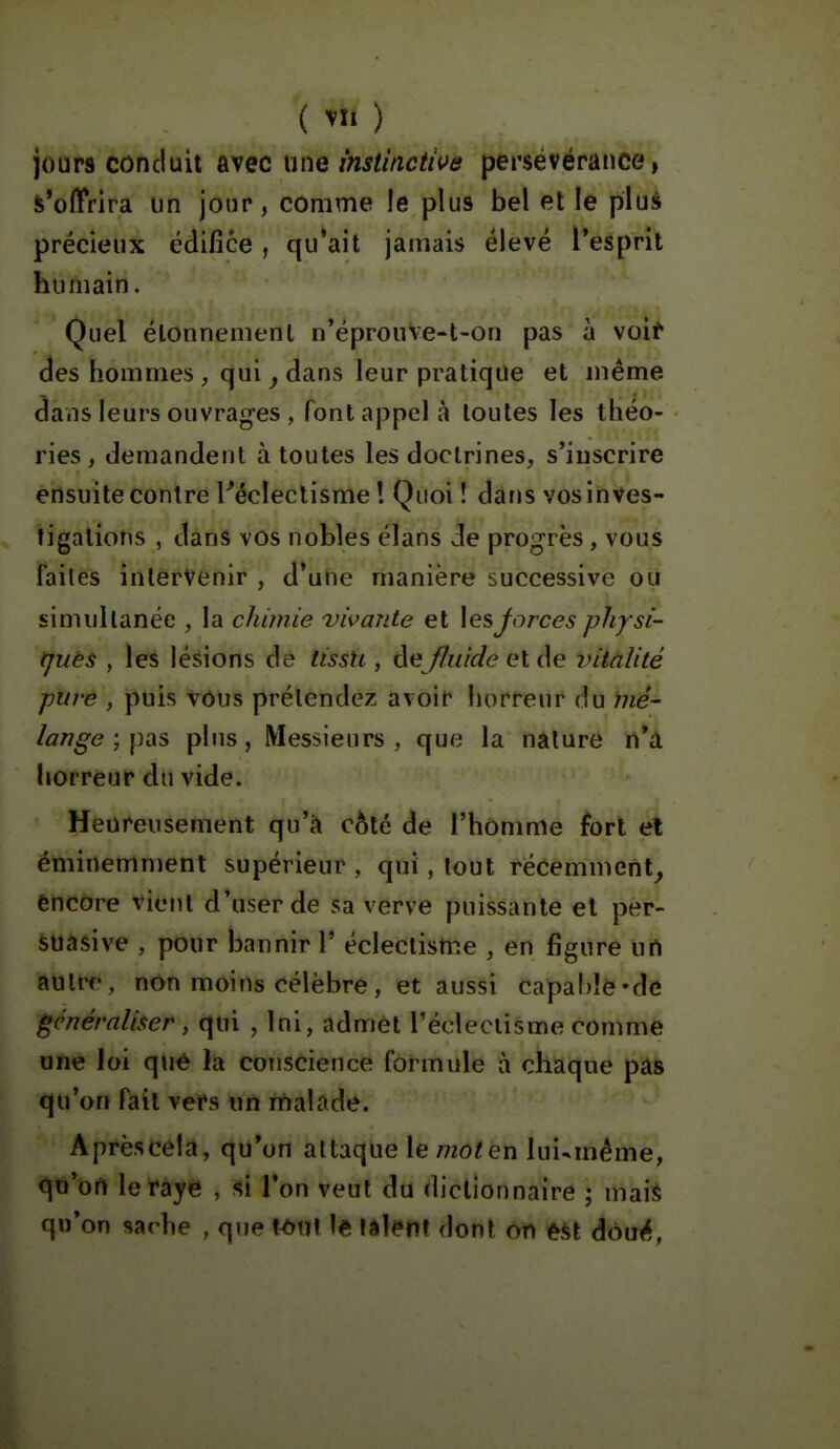 ( ) jours conduit avec une instincti^fe persévérance, ^'offrira un jour, comme le plus bel et le plus précieux édifice, qu*ait jamais élevé l'esprit humain. Quel élonnemenl n'éprouVe-t-on pas à voir des hommes , qui ^ dans leur pratique et même dans leurs ouvrag-es , font appel à toutes les théo- ries , demandent à toutes les doctrines, s'iuscrire ensuite contre réclectisme ! Quoi! dans vosinves- figations , dans vos nobles élans de progrès, vous failes intervenir , d'une manière successive ou simnllanëe , la chimie vivante et \esj^orces physi- tjuès , les lésions dé lissU , dm fluide et de vitalité piirê , puis vous prétendez avoir horreur du me- lange ; pSiS pins, Messieurs, que la nature n*a horreur du vide. Heureusement qu'a côté de l'homme fort el éminemment supérieur , qui, tout récemment^ encore vient d'user de sa verve puissante el per- suasive , pour bannir V éclectisme , en figure un autre, non moins célèbre , et aussi capable-de généraliser, qui , Ini, admet l'éclectisme comme une loi qtié la conscience formule à chaque pas qu'on fait vers un malade. A près cela, qu'on altaque le mot en lui-même, qu'on le raye , si l'on veut du dictionnaire ; mais qu'on sache , que t^tïi le lâlenl dont on èSt dou<^,