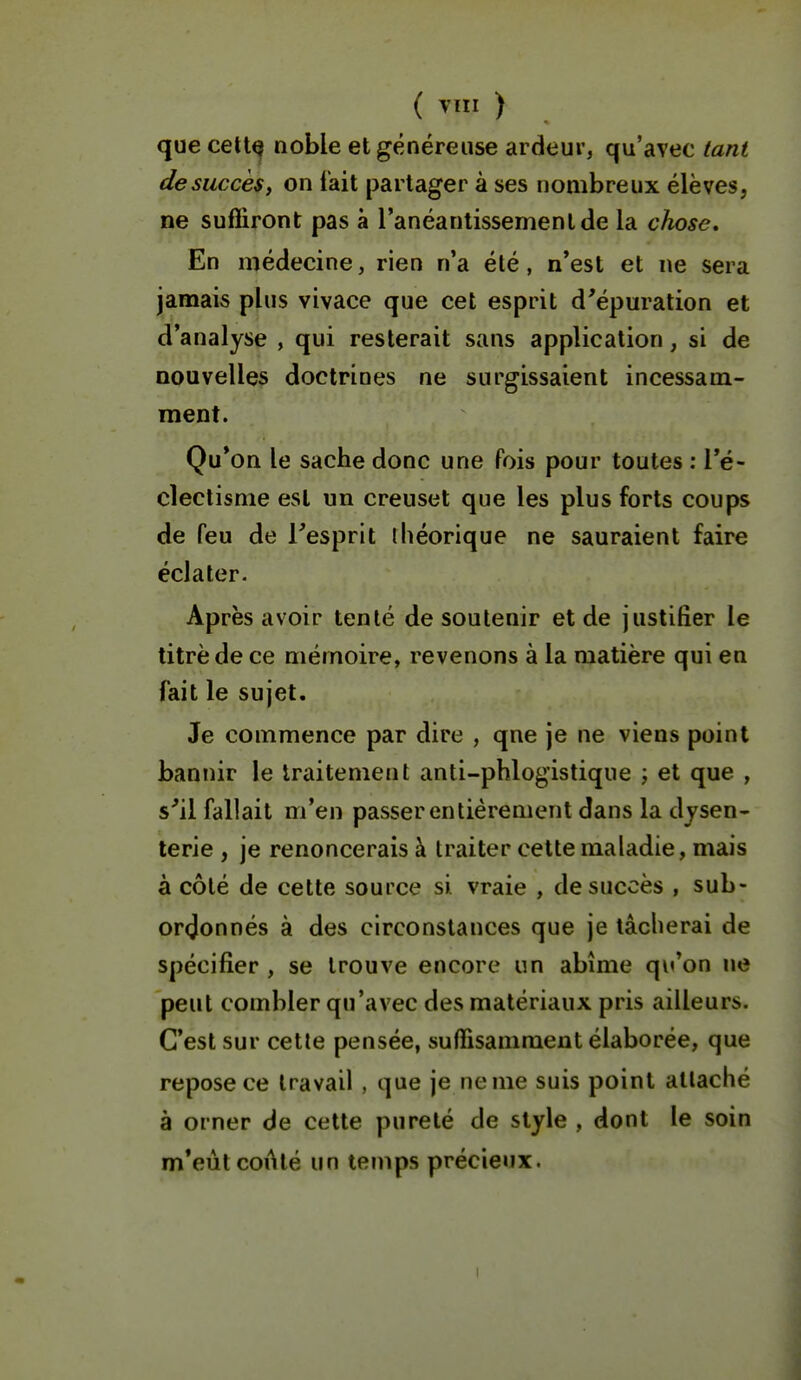 ( ) que cettQ noble et généreuse ardeur, qu'avec tant de succès, on t'ait partager à ses nombreux élèves, ne suffiront pas à l'anéanlissemenlde la chose. En médecine, rien n'a élé, n'est et ne sera jamais plus vivace que cet esprit d'épuration et d'analyse , qui resterait sans application, si de nouvelles doctrines ne surgissaient incessam- ment. Qu*on le sache donc une fois pour toutes : l'é- clectisme est un creuset que les plus forts coups de feu de l'esprit théorique ne sauraient faire éclater. Après avoir tenté de soutenir et de justifier le titre de ce mémoire, revenons à la matière qui en fait le sujet. Je commence par dire , qne je ne viens point bannir le traitement anti-phlogistique j et que , s'il fallait m'en passer entièrement dans la dysen- terie , je renoncerais à traiter cette maladie, mais à côté de cette source si vraie , de succès , sub- ordonnés à des circonstances que je tâcherai de spécifier , se trouve encore un abîme qu'on ne peut combler qu'avec des matériaux pris ailleurs. C'est sur cette pensée, suffisamment élaborée, que repose ce travail , que je ne me suis point attaché à orner de cette pureté de style , dont le soin m'eût coAté un temps précieux. I