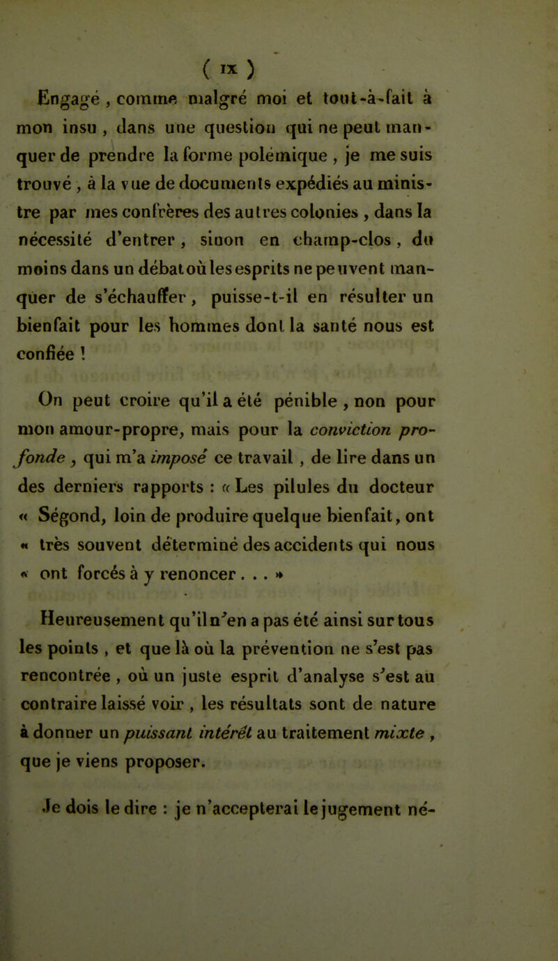 ( .X) Engagé , comme malgré moi et toul-à^fail à mon insu, dans une question qui ne peut man- quer de prendre la forme polémique , je me suis trouvé , à la vue de documents expédiés au minis- tre par mes confrères des autres colonies , dans la nécessité d'entrer, sinon en champ-clos, du moins dans un débatoii les esprits ne peuvent man- quer de s'échauffer, puisse-t-il en résulter un bienfait pour les hommes dont la santé nous est confiée ! On peut croire qu'il a été pénible , non pour mon amour-propre, mais pour la conviction pro- fonde , qui m'a imposé ce travail , de lire dans un des derniers rapports : <( Les pilules du docteur « Ségond, loin de produire quelque bienfait, ont « très souvent déterminé des accidents qui nous ft ont forcés à y renoncer ...» Heureusement qu'iln^en a pas été ainsi sur tous les points , et que là où la prévention ne s'est pas rencontrée , où un juste esprit d'analyse s^est au contraire laissé voir , les résultats sont de nature à donner un puissant intérêt au traitement mixte , que je viens proposer. Je dois le dire : je n'accepterai le jugement né-