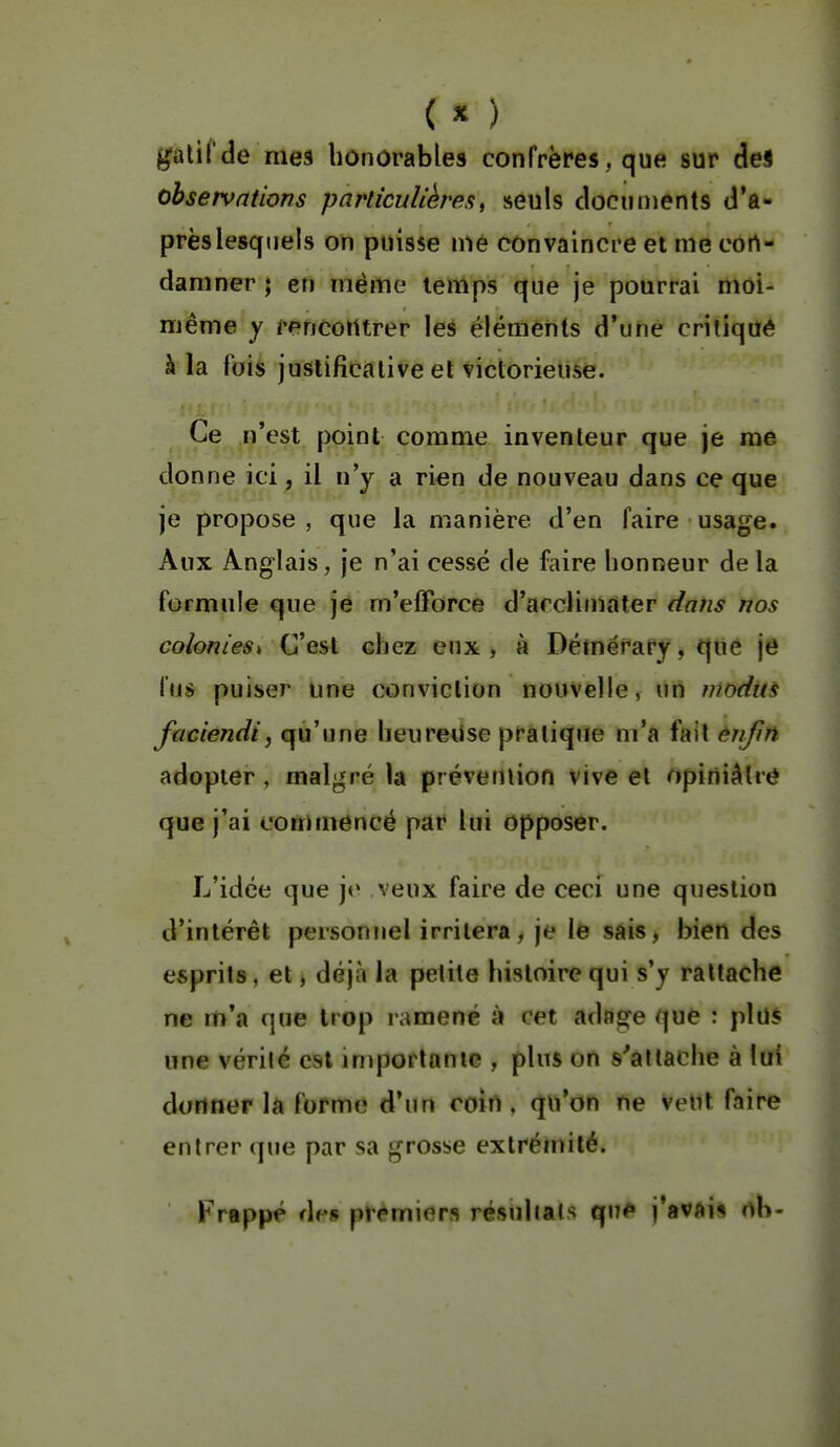 ( « ) galifde mes honorables confrères, que sur de* observations particulières^ seuls dociirnents d'a- prèslesqtiels on puisse nié convaincre et me eort- damner ; en même temps que je pourrai moi- même y rencontrer les éléments d'une critiqué à la fois justificative et victorieuse. Ce n'est point comme inventeur que je me donne ici, il n'y a rien de nouveau dans ce que je propose , que la manière d'en faire usage. Aux Anglais, je n'ai cessé de faire honneur delà formule que je m'elForce d'arclimàter dans nos colonies^ C'est chez eux , à Démérary, que je fus puiser une conviction nouvelle, un moditi faciendij qu'une heureUse pratique m'a fait enfin adopter, malgré la prévention vive et opiniâtre que j'ai commencé par lui opposer. L'idée que jo veux faire de ceci une question d'intérêt personnel irritera, je le sais, bien des esprits, et, déjà la pelile histoire qui s'y rattache ne m'a que trop ramené à cet adage que : plus une vérilé est importante , plus on s'attache à lui donner la forme d'un coin, qu'on ne veut faire entrer que par sa grosse extrémité. Frappé i\vs premiers résultais qu#» j'avAi* nb-