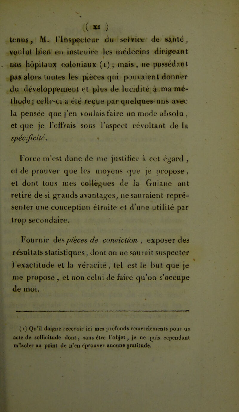 A 2ti ) lenus^ M. i'inspecleiir du seivice de santé^ voulul bien en insli'uiie les médecins dirigeant nos hôpitaux coloniaux (i); mais, ne possédant pas alors toutes les pièces, qui pouvaient donner du développement et plus de lucidité à ma mé- thode; celle-ci a été reçue par quelques uns avec la pensée que j'en voulais faire un mode absolu , et que je l'offrais sous l'aspect révoltant de la spécijicitp. ♦ Force m'est donc de me justifier à cet égard , et de prouver que les moyens que je propose , et dont tous mes collèj:»ues de la Guiane ont retiré de si grands avantages^ ne sauraient repré- senter une conception étroite et d'une utilité par trop secofidaire. Fournir des pièces de conviction, exposer des résultats statistiques, dont on ne saurait suspecter l'exactitude et lu véracité;, tel est le but que je me propose , et non celui de faire qu'on s'occupe de moi. (i; Qu'il daif^ne recevoir ici mes jjrofonds rcruercicmenls pour un acle de sollicitude dont, sans être Tobjct, je ne ^luis cependant m'isoler au point de n'en éprouver aucune gralilude.