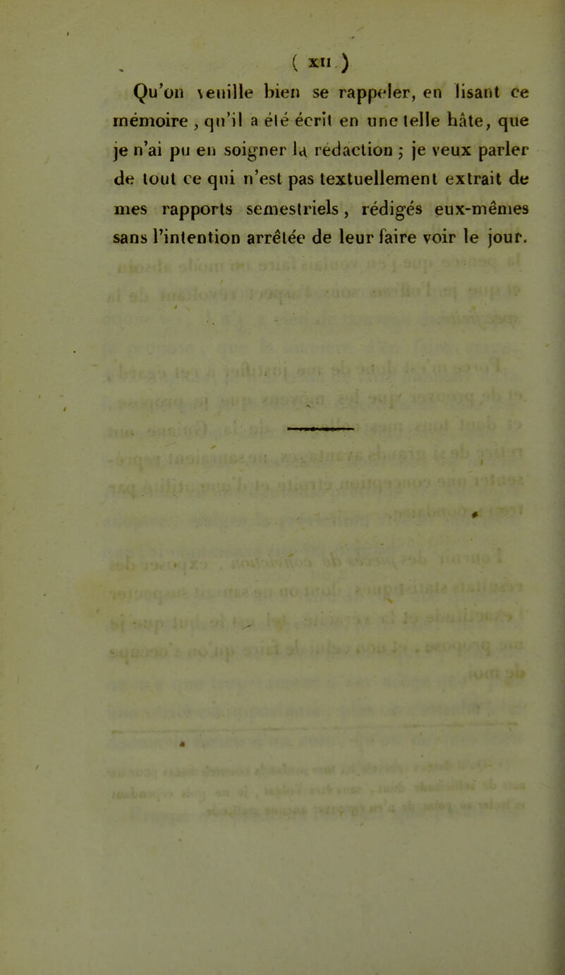 Qu'on \euille bien se rapp^^ler, en lisant ce mémoire , qn'il a été écrit en une telle hâte, que je n'ai pu en soigner U rédaction j je veux parler de tout ce qui n'est pas textuellement extrait de mes rapports semestriels, rédigés eux-mêmes sans l'intention arrêtée de leur faire voir le jour.