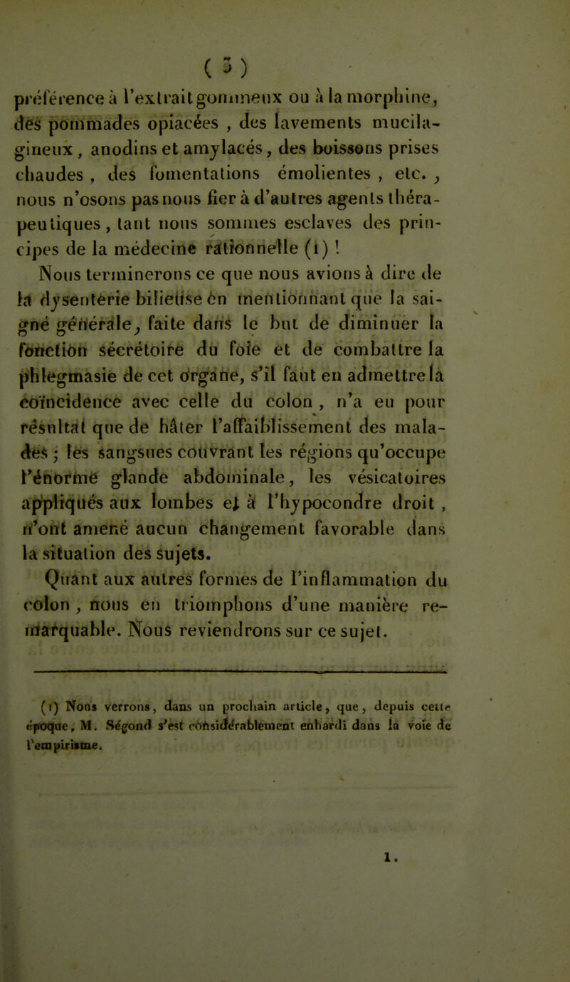 préférence à l'exlraUgOMuneiix ou à la morphine, dés pommades opiacées , des lavements mucila- gineux, anodins et amylacés, des boissons prises chaudes , des fomentations émolientes , etc. j nous n'osons pas nous fier à d'autres agents théra- peutiques, tant nous sommes esclaves des prin- cipes de la médecine rationnelle (l) ! Nous terminerons ce que nous avions à dire de Kl dyserilérie bilieUse èn mentionnant que la sai- gné ffénérale, faite dan^ le but de diminuer îa fdriclion sécrétoire du foie et de combattre la phlegmasie de cet organe, s'il faut en admettre la coïncidence avec celle du colon , n'a eu pour résultai que de hâter l'a (Faiblisse ment des mala- à^*>', lèls sangsues couvrant les régions qu'occupe l'énorme glande abdominale, les vésicatoires appliqués aux lombes e^ à l'hjpocondre droit , n'ont amené aucun changement favorable dans la situation des sujets. Quant aux autres formes de l'inflammation du colon , nous en ti iomphons d'une manière re- marquable. Nous reviendrons sur ce sujet. (i) Nous verrons, dans un [prochain ariicle, que, depuis cciir époque, M. Sëgond s'e<tt ri^ftsidi^r.iblenient enhardi dans là vote de rempiriime. 1.