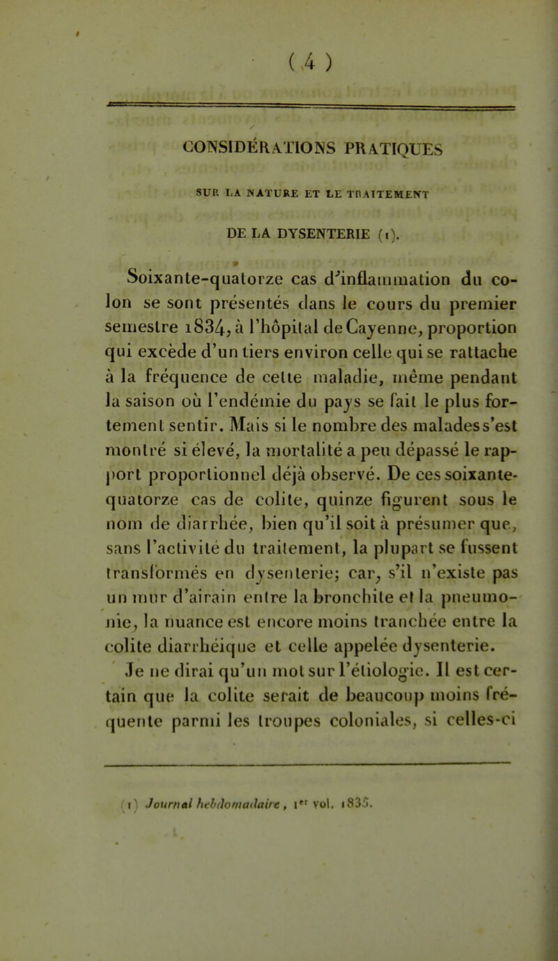 (Â ) CONSIDÉRA.TIONS PRATIQUES SUR LA JNATURE ET LE TnAITEMENT DE LA DYSENTERIE (i). Soixante-quatorze cas cl''inflainmation du co- lon se sont présentés clans le cours du premier semestre i834, à l'hôpital de Cayenne, proportion qui excède d'un tiers environ celle qui se rattache à la fréquence de celle maladie, même pendant la saison où l'endémie du pajs se fait le plus for- tement sentir. Mais si le nombre des malades s'est montré si élevé, la mortalité a peu dépassé le rap- port proportionnel déjà observé. De ces soixante- quatorze cas de colite, quinze figurent sous le nom de diarrhée, bien qu'il soit à présumer que, sans l'activité du traitement, la plupart se fussent transformés en djsenleriej car^ s'il n'existe pas un mur d'airain enire la bronchite et la pneumo- nie^ la nuance est encore moins tranchée entre la colite diarihéique et celle appelée dysenterie. Je ne dirai qu'un mol sur l'éliologic. Il est cer- tain que la colite serait de beaucoup moins fré- quente parmi les troupes coloniales, si celles-ci T i) Journal hdxïomadairc, i vol. i835.