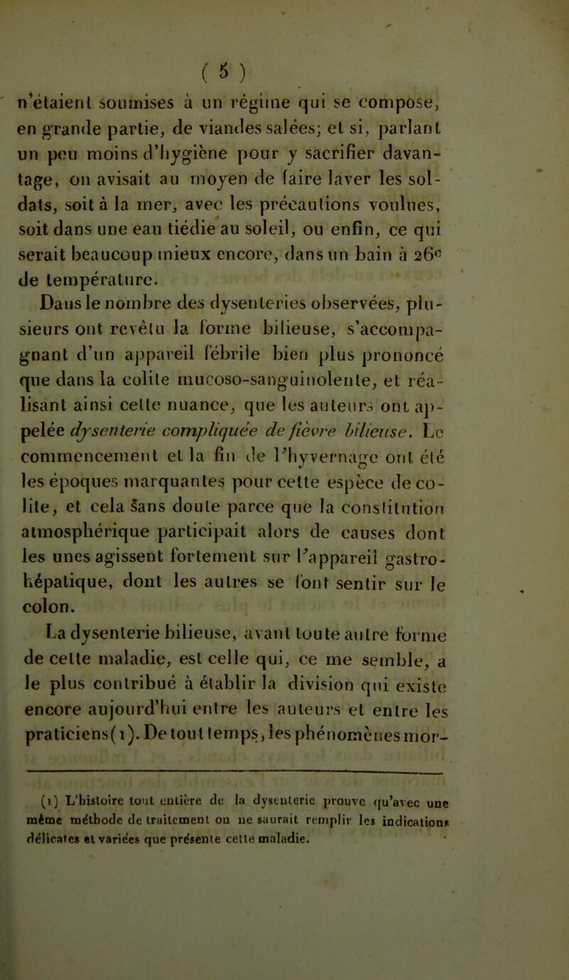 n^élaienl soumises à un régime qui se compose, en grande partie, de viandes salées; et si, parlant un peu moins d'hygiène pour y sacrifier davan- tage, on avisait au moyen de faire laver les sol- dats, soit à la mer, avec les précautions voulues, soit dans une eau tiédie au soleil, ou enfin, ce qui serait beaucoup mieux encore, dans un bain à 26 de température. Dans le nombre des dysenteries observées, plu- sieurs ont revêtu la forme bilieuse, s'accompa- gnant d'un appareil fébrile bien plus prononcé que dans la colite mucoso-sanguinolenle, et réa- lisant ainsi celte nuance, que les auteurs ont aj)- pelée dysenterie compliquée de fièvre bilieuse. Le commencement et la fin île rhyvernage ont été les époques marquantes pour celte espèce de co- lite, et cela §ans doute parce que la constitution atmosphérique participait alors de causes dont les unes agissent fortement sur Pappareil gastro- hépatique, dont les autres se font sentir sur le colon. La dysenterie bilieuse, avant toute autre forme de cette maladie, est celle qui, ce me semble, a le plus contribué à établir la division qui existe; encore aujourd'hui entre les auteurs et entre les praticicns(i). De tout temps, les phénomènesmor- (1) L'hisloire tout enlière de la dysculeric prouve ((u'avec une même méthode de irailcment oa ue saurait remplir les indicationn délicates et varices que présente celte, maladie.