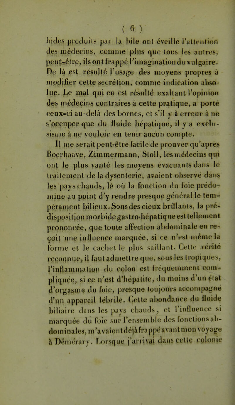 liides ^Jlctluil^ par la bile onl éveillé rallfulion des médecins, coimiie plus que lous les autres, peut-être, ils ont frappé rimaginalion du vulgaire. De là est résulté l'usage des moyens proj)res à modifier cette sécrétion, comme indication abso- lue. )Le mal qui en est résulté exaltant l'opinion des médecins contraires à celte pratique, a porté ceux-ci au-delà des bornes, et s'il y à erreur à ne s'occuper que du fluide hépatique, il y a excîti- sisme à ne vouloir en tenir aucun compte. Il me serait peut-être facile de prouver qu'après Boerhaave, Zimmermann, Stoll, lesmédecins qui ont le plus vanlé les moyens évacuants dans le Irailement de la dysenterie, avaient observé dans les pays chauds, là où la fonction du foie prédo- mine au point d'y rendre presque général le tem- pérament bilieux. Sous des cieux brûlants, la pré- disposition morbide gastro-hépatique est tellement prononcée, que toute affection abdominale en re- çoit une influence marquée, si ce n'est même la forme et le cachet le plus saillant. Cette vérilxî reconnue, il faut admettre que, sous les tropiques, l'inflammation du colon est fréquemmenl com- pliquée, si ce n^esl d'hépatite, du moins d'un étal d'orgasme du foie, presque toujours accoujpagné d'un appareil (ébrile. Celle abondance du fluide biliaire dans les pays chauds^ et Tinfluence si marquée du foie sur l'ensemble des (onctions ab- dominales, m'a valent déjà frappé avant mon voyage à Défncrary. Lorsque j'ai rivai dans celle colonie