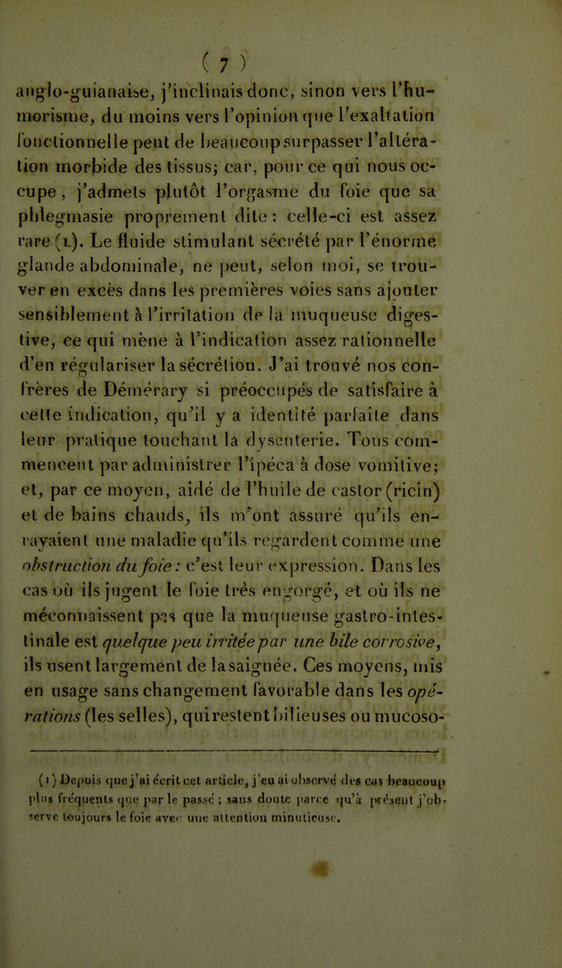anglo-y uianaibe, j'inclinais donc, sinon vers l'hii- uiorisiiie, ciu moins vers l'opinion (|iie l'exaltation lonclionnelle peut de l>eauconpsurpasser l'altéra- lion morbide des tissus; car, pour ce qui nous oc- cupe, j'admets plutôt l'or^i^asme du foie que sa plilei^masie proprement dite: celle-ci est assez rare(L). Le fluide stimulant sécrété par l'énorme glande abdominale, ne j^eul, selon moi, se trou- ver en excès dans les premières voies sans ajouter sensiblement à l'irritation de la muqueuse diges- tive, ce qui mène à l'indication assez rationnelle d'en régulariser la sécrétion. J'ai trouvé nos con- frères de Démérary si préoccupés de satisfaire à celte indication, qu^il y a identité parfaite dans leur pratique touchatil la dysenterie. Tous com- mencent par administrer l'ipéca à dose vomitive; et, par ce moyen, aidé de l'huile de castor (ricin) et de bains chauds^ ils m'ont assuré qu'ils en- rayaient une maladie qu'ils regardent connue une obstruction du foie: c'est leur expression. Dans les cas où ils jugent le foie très engorgé, et où ils ne méconnaissent p-is que la muqueuse gastro-intes- tinale est quelque peu irritée par une bile corrosive, ils usent largement de lasaignée. Ces moyens, mis en usage sans changement favorable dans les opé' rations (les selles), quireslent l)ilieuses ou mucoso- (i) Depuis que j'ai écrit cet article, j'eu ai ul)8crve des cas beaucoup) l'itis frcfjuenls «jm; par le passe ; sans doul»; parce qu'à jM-rsmjl j ob- »ervc loujour» le foie aver une nUrnliuu miniilirusi;.