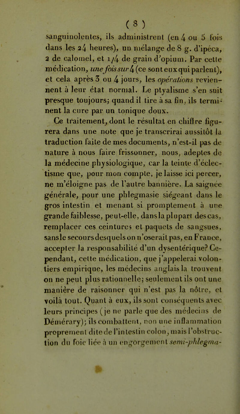 sanguinolentes, ils administrent (en 4 ou 5 fois dans les 24 heures), un mélange de 8 g. d'ipéca, 2 de calomel, et i/4 de grain d^opiuni. Par cette médication, une fois sur {ce sont euxqui parlent), et cela après 3 ou 4 jours, les opérations revien- nent à leur état normal. Le ptyalisme s'en suit presque toujours; quand il tire à sa fin, ils termi- nent la cure par un tonique doux. Ce traitement^ dont le résultat en chilïre figu- rera dans une note que je transcrirai aussitôt la traduction faite de mes documents, n'est-il pas de nature à nous faire frissonner, nous, adeptes de la médecine physiologique, car la teinte d'éclec- tisme que, pour mon compte, je laisse ici percer, ne m'éloigne pas de l'autre bannière. La saignée générale, pour une phlegmasie siégeant dans le gros intestin et menant si promptement à une grande faiblesse, peut-elle, dansla plupart descas, remplacer ces ceintures et paquets de sangsues, sansle secours desquels on n'oserait pas, en France, accepter la responsabilité d'un dysentérique? Ce- pendant, celte médication, que j'appelerai volon- tiers empirique, les médecins anglais la trouvent on ne peut plus rationnelle; seulement ils ont une manière de raisonner qui n'est pas la nôtre, et voilà tout. Quant à eux, ils sont conséquents avec leurs principes (je ne parle que des médecins de Démérary); ils combattent, non une inflammation propremenl ditede l'intestin colon_, mais l'obstruc- tion du foie liée à un i^ugovgemenl semi-/jhlegnia-