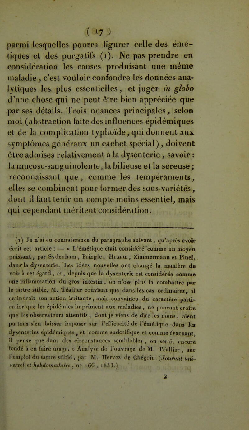 parmi lesquelles pourra figurer celle des émé- liques et des purgatifs (i). Ne pas prendre en considération les causes produisant une même maladie c'est vouloir confondre les données ana- lytiques les plus essentielles, et juger in globo d'une chose qui ne peut être bien appréciée que par ses détails. Trois nuances principales^ selon moi (abstraction laite des influences épidémiques et de la complication typhoïde^ qui donnent aux symptômes généraux un cachet spécial)^ doivent être admises relativement à la dysenterie , savoir : la mucoso-sanguinolenle, la bilieuse et la séreuse ; reconnaissant que, comme les tempéraments, elles se combinent pour lormer des sous-variétés, dont il faut tenir un compte moins essentiel, mais qui cependant méritent considération. (i) Je n'ai eu connaissance du paragraphe suivant, rju'après avoir écrit cet article : — « L'c'me'tique e'iait considère' comme un moyeu puissant, par Sydenhani, Pringle, ITuxam , Zimmermann et Piuel, dans'la dysenterie. Les idées nouvelles ont changé la manière de voir a cet égard , cl, depuis que la dysenterie est considérée comme une inflammation du gros intestin , on n'ose pins la combattre par le tartre stibiè. M. Téallier convient que dans les cas ordinaires, il crnindrait sou action irritante, mais convaincu du caractère parti- cidiur que les épidémies impriment aux maladies , ne pouvant croire »|ne les observateurs attentifs , dont je viens de dire les noms, aient pu tous s'en laisser imposer sur reflicncité de Péméliqiu; dans les dysenteries épidémiques, et comme sudorifique et comme évacuant il pense que dans des circonstances semblables , on serait cnoorè fondé à en faire usage. » Analyse de l'ouvrage de M. Téallier sur l'emploi du tartre stibic , par M. PIcrvcz àc Q\\é^on\ [Journal uni- i>ersd et hebdomadaire , n i60 , 1833.)