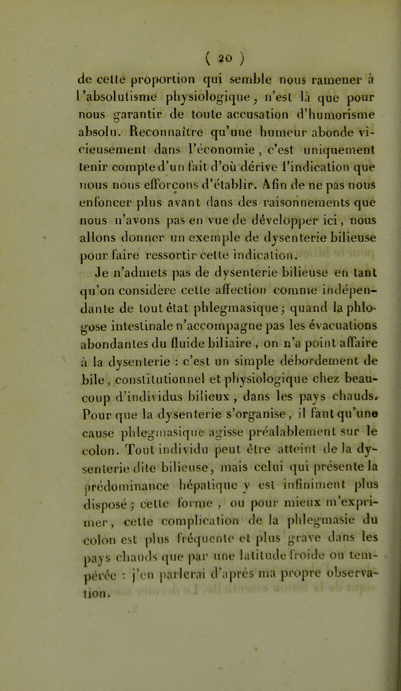 de celle proportion qui semble nous ramener à l'absolutisme physiologique, n'est là que pour nous garantir de toute accusation d'humorisme absolu. Reconnaître qu'une humeur abonde vi- rieusemeiit dans l'économie, c'est uniquement tenir compte d'un fait d'où dérive l'indication que Tious nous elForcons d'établir. Afin de ne pas nous enfoncer plus avant dans des raisonnements que nous u'avons pas en vue de développer ici, nous allons donner un exemple de dysenterie bilieuse pour faire ressortir celte indication. Je n'admets pas de dysenterie bilieuse en tant qu'on considère cette affection comme indépen- dante de tout état phlegmasique j quand laphlo- gose intestinale n'accompagne pas les évacuations abondantes du fluide biliaire , on n'a point affaire à la dysenterie : c'est un simple débordement de bile, constitutionnel et physiologique chez beau- coup d'individus bilieux , dans les pays chauds* Pour que la dysenterie s'organise, il faut qu'un© cause phlegîuasiquc agisse préalablement sur le colon. Tout individu peut être atteint delà dy- senterie dite bilieuse, mais celui qui présente la prédominance hépatique y est infiniment plus disposé ; celle forme , ou pour mieux m'expri- mer, cette complication de la phlegmasie du colon est plus fréquente et plus grave dans les pays chauds que par une latitude froide ou tem- pérée : j'en parlerai d'après ma propre observa- lion.