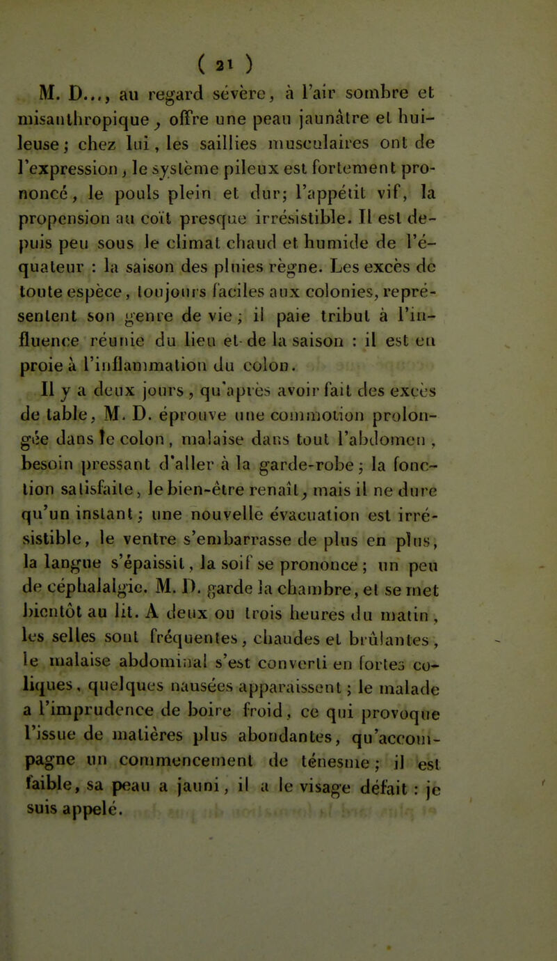 ( 2» ) M. D..., au regard sévère, à l'air sombre et niisaiilliropique ^ offre une peau jaunâtre et hui- leuse; chez lui, les saillies musculaires ont de l'expression, le système pileux est fortement pro- noncé , le pouls plein et dur; l'appétit vif, la propension im coït presque irrésistible. Il est de- puis peu sous le climat chaud et humide de l'é- quateur : la saison des pluies règne. Les excès de toute espèce, toujours faciles aux colonies, repré- sentent son genre de vie ; il paie tribut à l'in- fluence réunie du lieu et-de la saison : il est eu proie à l'inflammation du colon. Il y a deux jours , qu'il près avoii- fait des excès de table, M. D. éprouve une commoiion prolon- gée dans îe colon , malaise dans tout l'abdomen , besoin pressant d'aller à la garde-robe; la fonc- tion satisfaite j le bien-être renaît^ mais il ne dure qu'un instant ; une nouvelle évacuation est irré- sistible, le ventre s'embarrasse de plus en plus, la langue s'épaissit, la soif se prononce ; un peu de céphalalgie. M. 1). garde la chan)bre, et se met bientôt au lit. A deux ou trois heures du matin , les selles sont fréquentes, chaudes et brûlantes, le malaise abdominal s'est converti en fortes co- liques, quelques nausées apparaissent ; le malade a l'imprudence de boire froid, ce qui provoque l'issue de matières plus abondantes, qu'accom- pagne un commencement de ténesme ; il est faible, sa peau a jauni, il a le visage défait : je suis appelé.