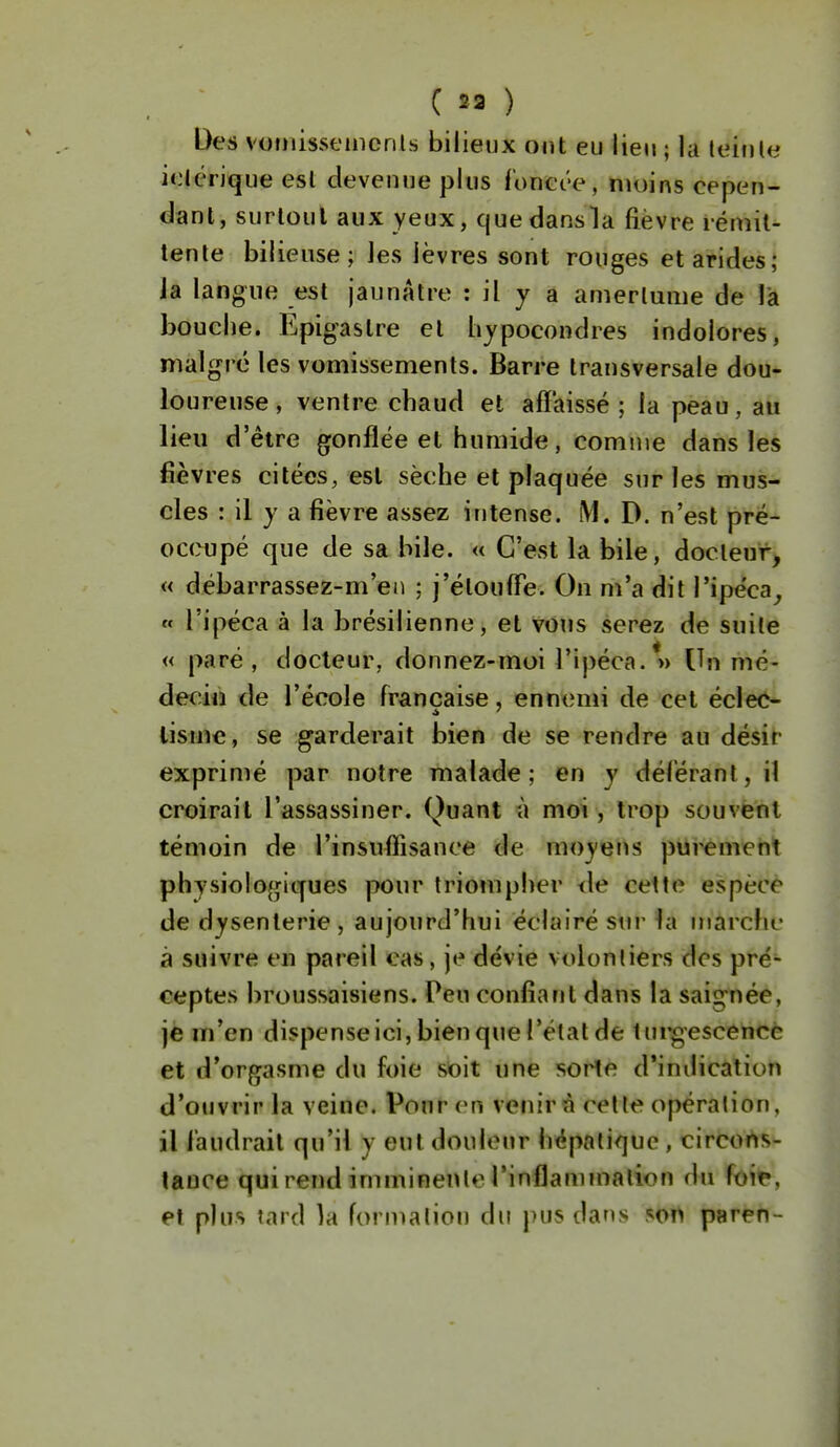 Des vofnissemcnLs bilieux ont eu lien ; la leinle ibérique esl devenue plus ronet'e, moins cepen- dant, surtout aux yeux, cjuedansla fièvre rémit- tente bilieuse; les lèvres sont rouges et arides; Ja langue est jaunâtre : il y a amertume de l'a bouche. Epigastre et hjpocondres indolores, malgré les vomissements. Barre transversale dou- loureuse , ventre chaud et affaissé; la peau, au lieu d'être gonflée et humide, comme dans les fièvres citées, esl sèche et plaquée sur les mus- cles : il y a fièvre assez intense. M. D. n'est pré- occupé que de sa bile. « C'est la bile, docteur, « débarrassez-m'eii ; j'étouffe. On m'a dit l'ipéca^, « l'ipéca à la brésilienne, et vous serez de suile « paré, docteur, donnez-moi l'ipéca.*» Un mé- deciu de l'école française, ennenn de cet éclec- tisme, se garderait bien de se rendre au désir exprimé par notre malade; en y déférant, il croirait l'assassiner. Quant à moi, trop souvent témoin de l'insuffisance de moyens purement physiolo{j;iques pour triompher de cette espèce de dysenterie , aujourd'hui éclairé siir^a mârchc à suivre en pareil cas, je dévie volontiers des pré- ceptes broussaisiens. Peu confiant dans la saig-née, je m'en dispense ici, bien que l'état de tui'gescencè et d'or^jasme du foie soit une sorte d'indication d'ouvrir la veine. Pour en venir à celle opération, il faudrait qu'il y eut douleur hépatique, circons- lauce qui rend imminente l'inflammalion du foi^, et plus tard la forn^alion du pus dans son paren -