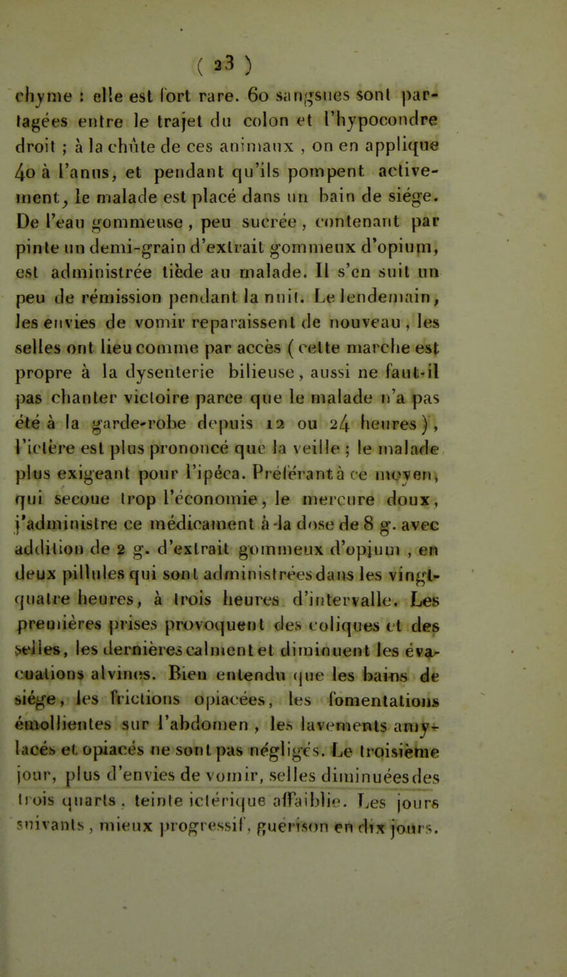 chyme : elle est Ibrt rare. 60 siin,';sucs sont par- tagées entre le trajet du colon et l'hypoconclre droit ; à la chiite de ces aninianx , on en applique 4o à l'anus, et pendant qu'ils pompent aclive- iiient^, le malade est placé dans un bain de siège. De l'eau gommeuse , peu sucrée , contenant par pinte un demi-grain d'extrait gommeux d'opium, est administrée tiède au malade. Il s'en suit un peu de rémission pendant la nuit. Le lendemain, les envies de vomir reparaissent de nouveau, les selles ont lieu comme par accès ( celte marche est propre à la dysenterie bilieuse, aussi ne faut-il pas chanter victoire parce que le malade n'a pas été à la garde-robe depuis 12 ou 24 heures), l'ictère est plus prononcé que la veille ; le malade plus exigeant pour l'ipéca. Prêterantà ce nioyeu j qui secoue trop l'économie, le mercure doux, j'administre ce médicament à -la dose de 8 g. avec addition de 2 g. d'extrait gommeux d'opium , en deux pillules qui sont administrées dans les vingt»- quatre heures, à trois heures d'intervalle. Les premières prises provoquent des coliques et des celles, les dernièrei calment et diminuent les év^^ cualion* alvincîs. Bien entendu (jue les baifls de àiége, les frictions opiacées, les fomentations émollientes sur l'abdomen , les lavements anjy-i- lacéb et opiacés ne sont pas négligés. Le troisième jour, plus d'envies de vomir, selles diminuéesdes trois quarts , teinte ictérique alfaibljc. Les jour« suivants, mieux juogressil. Ruén.Mrn çn d^x jours.
