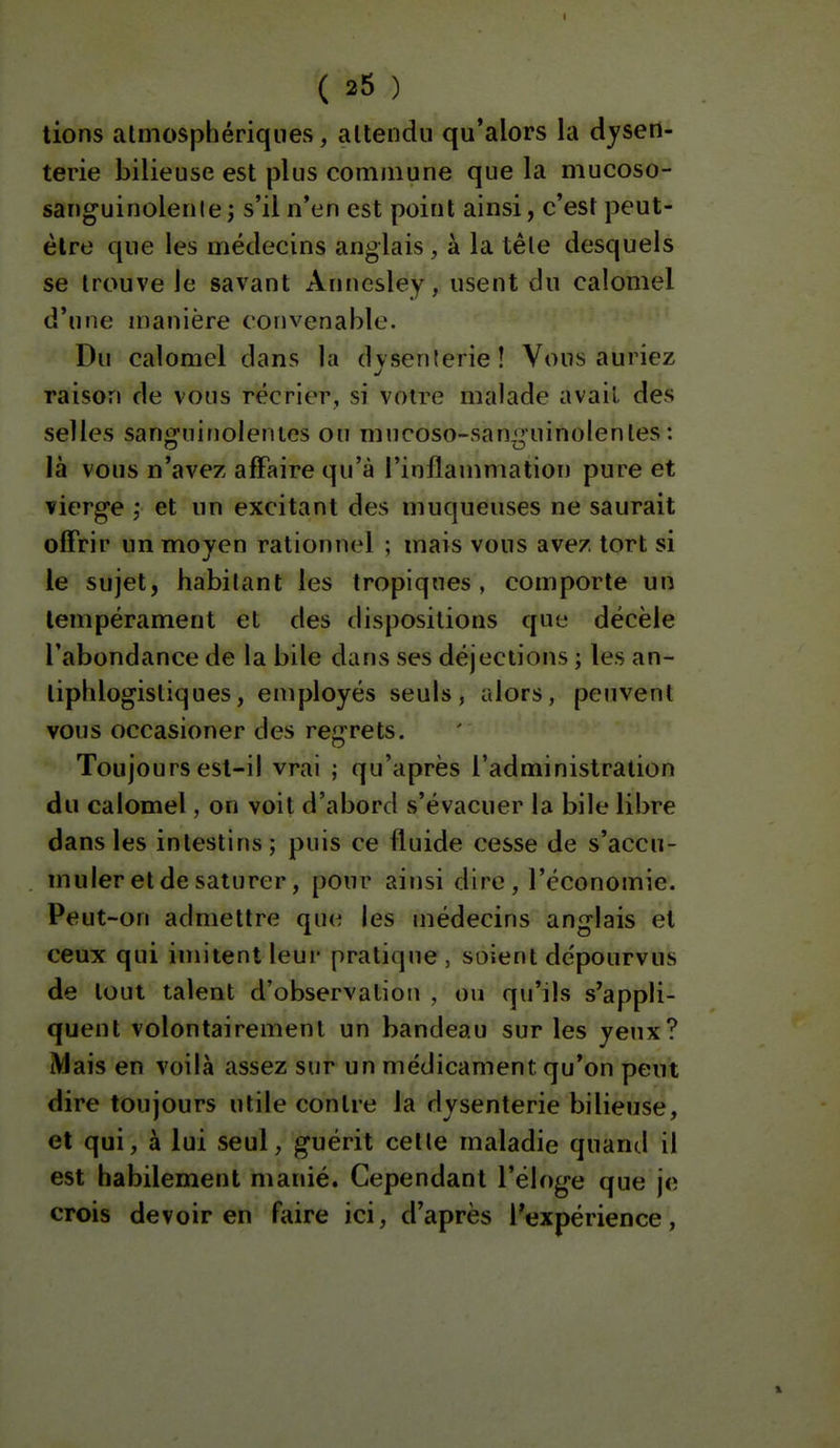 lions atmosphériques, altendii qu'alors la dysen- terie bilieuse est plus commune que la mucoso- sanguinolenle; s'il n'en est point ainsi, c'est peut- être que les médecins anglais , à la têle desquels se trouve le savant Annesley, usent du calomel d'une manière convenable. Du calomel dans la dvsenlerie! Vous auriez raison de vous récrier, si votre malade avail des selles san<]fninolenics ou mncoso-sani^uinolenles : là vous n'avez affaire qu'à l'inflammation pure et vierge ,* et un excitant des muqueuses ne saurait offrir un moyen rationnel ; mais vous avez tort si le sujet, habitant les tropiques , comporte un tempérament et des dispositions que décèle l'abondance de la bile dans ses déjections ; les an- tiphlogistiques, employés seuls, alors, peuvent vous occasioner des reg'rets. Toujours est-il vrai ; qu'après l'administration du calomel, on voit d'abord s'évacuer la bile libre dans les intestins; puis ce fluide cesse de s'accu- muler et de saturer, pour ainsi dire, l'économie. Peut-on admettre que les médecins anglais et ceux qui imitent leur pratique , soient dépourvus de tout talent d'observation , ou qu'ils s'appli- quent volontairement un bandeau sur les yeux? Mais en voilà assez sur un médicament qu'on peut dire toujours utile contre la dysenterie bilieuse, et qui, à lui seul, guérit celle maladie quand il est habilement manié. Cependant l'éloge que je crois devoir en faire ici, d'après l'expérience, ,1