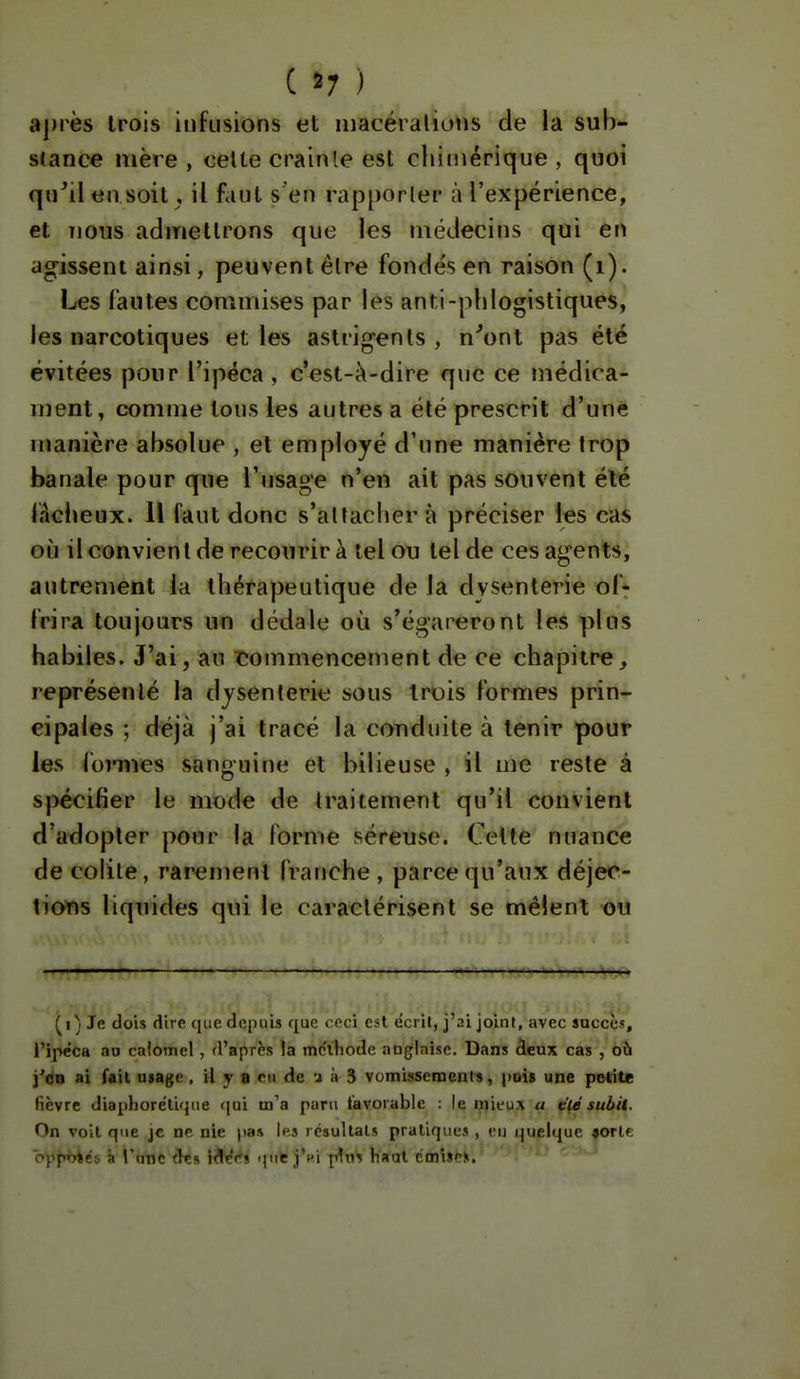 ( ) aj)rès Irois infusions et niacéralioiis de la sub- stance mère , celte crainte est chimérique , quoi qu^ilen soit, il faut s'en rapporler à l'expérience, et Tious admettrons que les médecins qui en agissent ainsi, peuvent être fondés en raison (i). Les fautes commises par les anti-phlogistiques, les narcotiques et les aslrigenls , n^ont pas été évitées pour l'ipéca , c'est-à-dire que ce médica- ment, comme tous les autres a été prescrit d'une manière absolue , et employé d'une manière Irop banale pour que l'usage n'en ait pas souvent été làciieux. Il faut donc s'allacher à préciser les cas où il convient de recourir à tel ou tel de ces agents, autrement la thérapeutique de la dysenterie of*- (rira toujours un dédale où s'égareront les plus habiles. J'ai, au îîommencement de ce chapitre^ représenté la dysenterie sous trois formes prin- cipales ; déjà j'ai tracé la conduite à tenir pour les (ormes sanguine et bilieuse , il me reste à spécifier le mode de traitement qu'il convient d'adopter pour la forme séreuse. Celte nuance de colite, rarement franche , parce qu'aux déjec- tions liquides qui le caractérisent se mêlent -oii (i) Je dois dire que depuis que ceci est écril, j'ai joint, avec succès, l'ipéca au caloniel, d'après la mclhode anglaise. Dans àeux cas , où i'dn ai fait usage, il y a cti de u à 3 vumisscraeuts, pois une petite fièvre diaphorélique (|ui m'a paru tavoiable : le mieux a t'ié subU. On voit que je ne nie pas Ip.s résultais pratiques , eu (juelque «orlc opp^és a l'une (ïes lA^<*s qnfe j'f i plus Haut émiser.