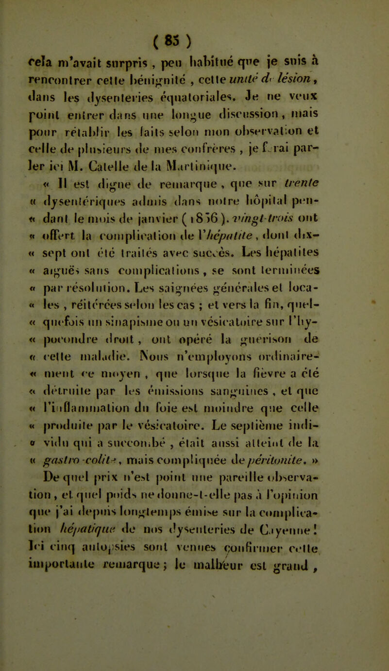 cela m'avait surpris , peu habitué que je snis à rencontrer celle héni^^nilé , ccWe unité d< lésion, clans les ilysenleiies équaloriales. Je ne veux point entrer dans nne longue discussion, mais po«ir rëlahlir les (ails selon mon ol)<;ei val;on et celle de plusieurs <le mes confrères , je f rai par- ler ici M. Calelle de la M.irlini«pie. « ]l est digne de remarque , que sur trente « djsenlcriqiM^s admis dans noire liôpilal pen- « dani le mois de janvier ( 18 )6 ), vingt lrois ont « offert la compiicalioii de r//c/?^////e, doni tlix- « sept Ofil élc Irailés av^^c sucvès. Les liépalites « ai}j;në> sans complicalions, se sont lermiiiées « par résolniion. Les saignées générales et loca- « les , réitérées selon les cas ; et vers la fin, qnel- « qn<'fois im sinapisme ou un vésicatoire s»ir l'by- « poeondre droit , ont opéré la guerison de u celle maKidie. Nous n'employons ordinaire- « ment etr moyen , que lorscpie la fièvre a été <« détruite par les éuiisNions sanguines , et que « riiiflammation du foie est moindre q'.ie celle «« produite par le vésicatoire. Le seplième indi- o vidu qui a succonibé , élait aussi alleinl de la « j^astm colt'lrf ^ mais compti(piée t\epéritonite, » De quel prix n'e>t point une pareille i.'b'^erva- lion , et quel pnids ne doune-l-elle pas à roj)iiiion que j'ai depuis lonj^lemps émise sur la conqïlica- lion héijatlque. de ims tlysenleries de C.iyeuneî Ici cinq aulo^ sies sont venues (;onfiruier c«'lle iuiporluiite remarque ; le mail/eur est grand ,