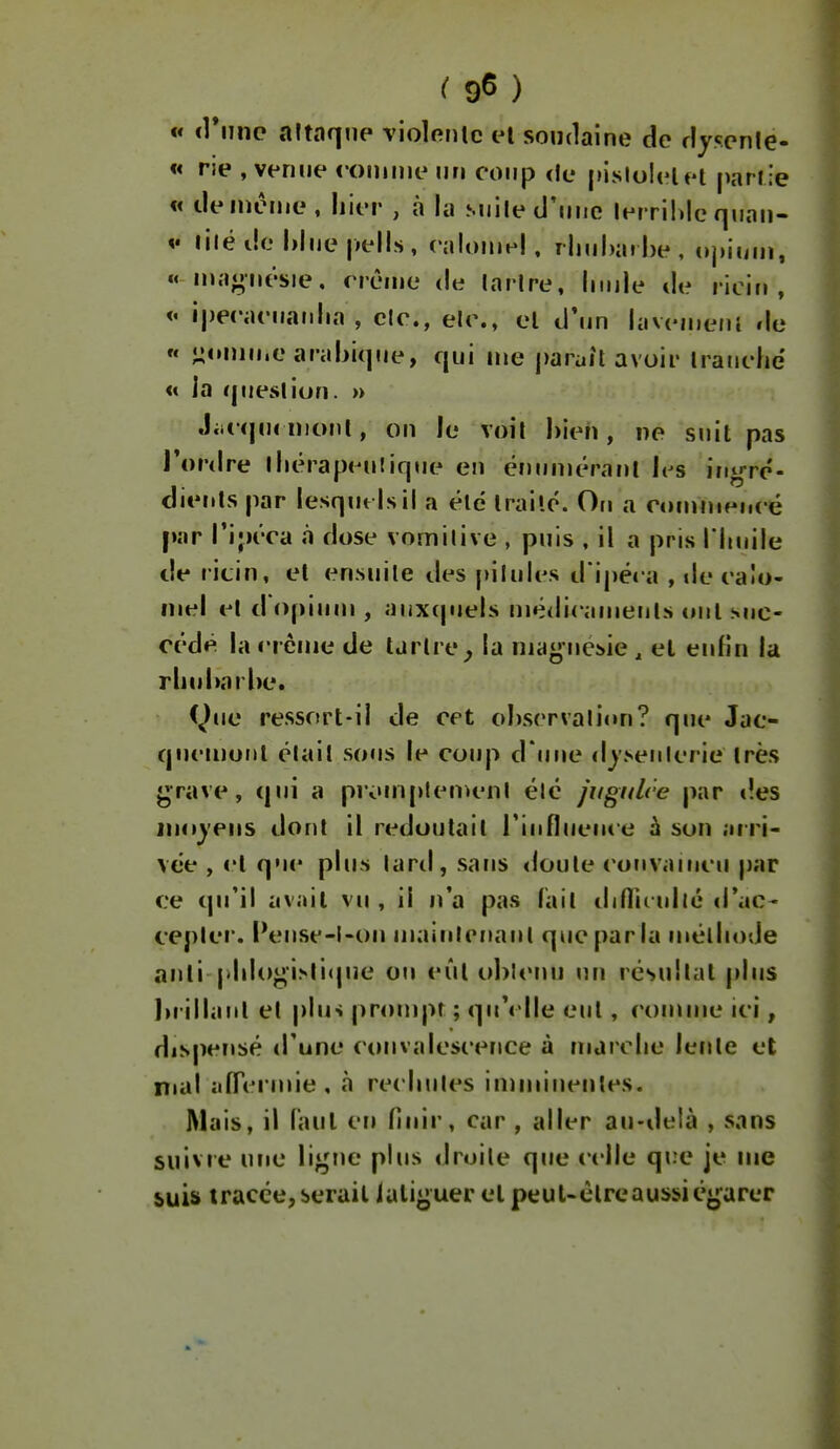 ( 9^ ) « <rijnc altnqiip violcnlc el soudaine de dyscnle- « rie , venue «oniinenn coup <Ie [lislolelel parfie « de même, hier , à la siiile d'une lerrihlc qnan- V lilé de l)liie |»ells, calomel, ilmhai be, c»j)icinj, « n>a<j;iiësie. rrènie de larire, liiiile tie ricin, <« i|)eeaenaidia , clc., ele., el d'un lavcnierii de « ^omn.e arabiqne, qui me paraît avoir Iranehe « la question. » Jiit qn( nionl, on le voit hieh, ne suit pas l'ordre lliêrapenlique en énunïéranl h^s inirre- clients par lesquels il a élé Irailé. On a ctinmipuré par l'ipéca à dose vomitive , puis , il a pris l'Iinile de ricin, et ensuite des pilules d'ipéca , de ca!o- mel et d opium , aux(juels médicaments oui suc- cédé la crème de tartre^ la maj^-uésie , el enfin la rliul>arl)e. C^)ue ressort-il de cet observation? que Jac- quemoul était sous le coup d une dysenterie très j^rave, qui a promplenu'nl élé fiigiilce par des moyens dont il redoutait rinflueuce h son arri- vée , vl que plus laril, sans <loute convaincu j)ar ce qu'il av.iil vu , il n'a pas fait diflirullé d'ac- cepter. Pense-l-on maiulrnant que parla méthode anlî phlogi^ticpie on eût ohlciui un résultat plus ))rillanl el plus prompt ; qu'elle eut, comme ici, dispensé d'une convalescence à marche lente et mal îilTcrmie , à rechutes iniminenles. Mais, il l'aul eu finir, car , aller au-ilelà , sans suivre une ligne plus droite que celle que je me suis tracée,serait jali«^uer el peuUélreaussiégarer