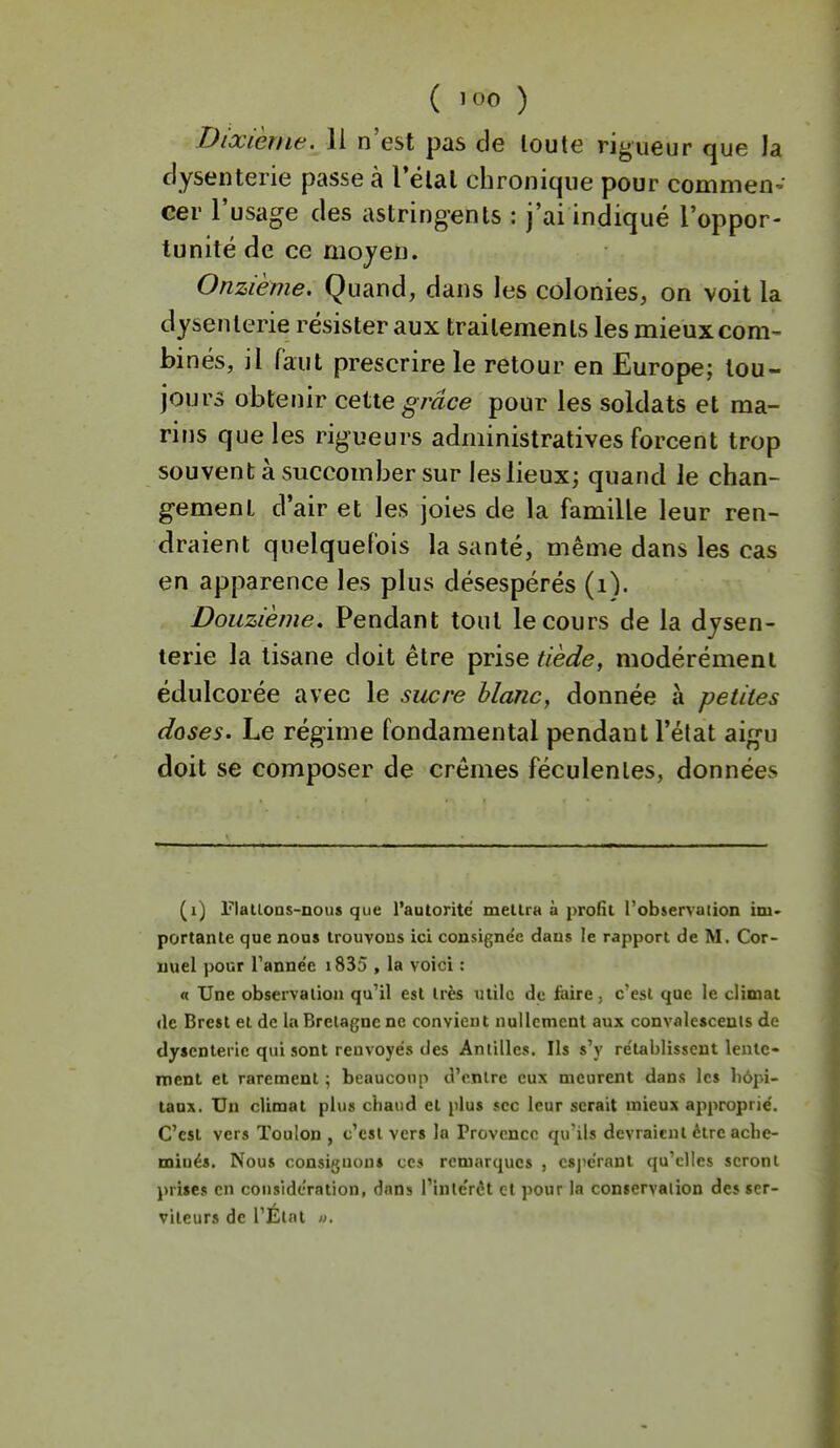 Dixième, li n'est pas de toute rigueur que la dysenterie passe à Télal chronique pour commen- cer l'usage des astringents : j'ai indiqué l'oppor- tunité de ce mojeu. Onzième. Quand, dans les colonies, on voit la dysenterie résister aux traitements les mieux com- binés, il faut prescrire le retour en Europe; tou- jours obtenir cette grâce pour les soldats et ma- rins que les rigueurs administratives forcent trop souvent à succomber sur les lieux; quand le chan- gement d'air et les joies de la famille leur ren- draient quelquefois la santé, même dans les cas en apparence les plus désespérés (i). Douzième. Pendant tout le cours de la dysen- terie la tisane doit être prise tiède, modérément édulcorée avec le sucre blaîic, donnée à petites doses. Le régime fondamental pendant l'état aigu doit se composer de crèmes féculentes, données (i) Flalloas-nous que rautorité mellra à profit l'observation iiU' portante que nous trouvons ici consigne'e dans le rapport de M. Cor- iiuel pour Tanne'e i835 , la voici : n Une observation qu'il est très utile de faire, c'est que le climat (le Brest et de la Bretagne ne convient nullement aux convalescents de dysenterie qui sont renvoyés des Antilles. Ils s'y rétablissent lente- ment et rarement ; beaucoup d'entre eux meurent dans les liôpi- taax. Un climat plus ciiaud et plus sec leur serait mieux approprié. C'est vers Toulon , c'est vers la Provence qu'ils devraient être ache- minés. Nous consiguon» ces remarques , espérant qu'elles seront prises en considération, dans l'intérêt et pour la conservation des ser- viteurs de l'État I).