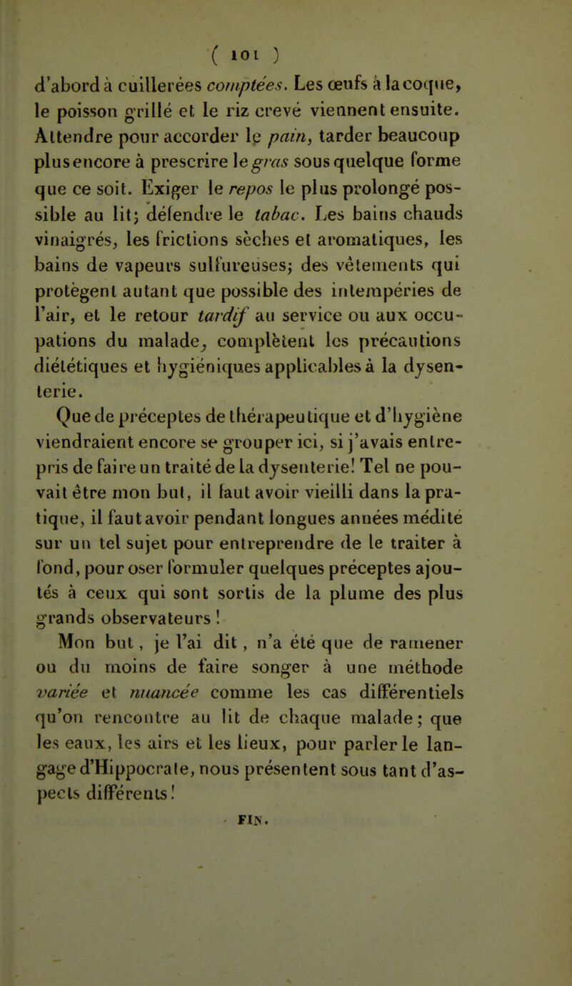 d'abord à cuillerées comptées. Les œufs à la coque, le poisson grillé et le riz crevé viennent ensuite. Attendre pour accorder Ip pain^ tarder beaucoup plus encore à prescrire \egras sous quelque forme que ce soit. Exiger le repos le plus prolongé pos- sible au litj délendre le tabac. Les bains chauds vinaigrés, les frictions sèches et aromatiques, les bains de vapeurs sulfureuses^ des vêtements qui protègent autant que possible des intempéries de l'air, et le retour tardif au service ou aux occu- pations du malade^ complètent les précautions diététiques et hygiéniques applicables à la dysen- terie. Que de préceptes de thérapeutique et d'hygiène viendraient encore se grouper ici, si j'avais entre- pris de faire un traité de la dysenterie! Tel ne pou- vait être mon bul, il laut avoir vieilli dans la pra- tique, il faut avoir pendant longues années médité sur un tel sujet pour entreprendre de le traiter à fond, pour oser formuler quelques préceptes ajou- tés à ceux qui sont sortis de la plume des plus grands observateurs î Mon but, je l'ai dit, n'a été que de ramener ou du moins de faire songer à une méthode variée et nuuncée comme les cas dilFérentiels qu'on rencontre au lit de chaque malade; que les eaux, les airs et les lieux, pour parler le lan- gage d'Hippocra le, nous présentent sous tant d'as- pects différents î FIN.