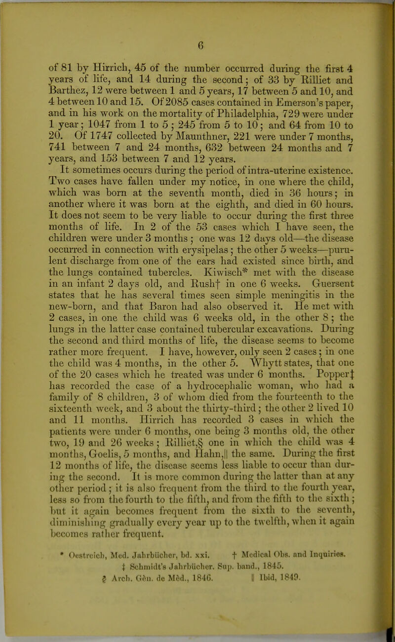 of 81 by Hirrich, 45 of the number occurred during the first 4 years of life, and 14 during the second; of 33 by Rilliet and Barthez, 12 were between 1 and 5 years, 17 between 5 and 10, and 4 between 10 and 15. Of 2085 cases contained in Emerson's paper, and in his work on the mortality of Philadelphia, 729 were under 1 year; 1047 from 1 to 5 ; 245 from 5 to 10; and 64 from 10 to 20. Of 1747 collected by Maunthner, 221 were under 7 months, 741 between 7 and 24 months, 632 between 24 months and 7 years, and 153 between 7 and 12 years. It sometimes occurs during the period of intra-uterine existence. Two cases have fallen under my notice, in one where the child, which was born at the seventh month, died in 36 hours; in another where it was born at the eighth, and died in 60 hours. It does not seem to be very liable to occur during the first three months of life. In 2 of the 53 cases which I have seen, the children were under 3 months ,• one was 12 days old—the disease occurred in connection with erysipelas; the other 5 weeks—puru- lent discharge from one of the ears had existed since birth, and the lungs contained tubercles. Kiwisch* met with the disease in an infant 2 days old, and Rushf in one 6 weeks. Guersent states that he has several times seen simple meningitis in the new-born, and that Baron had also observed it. He met with 2 cases, in one the child was 6 weeks old, in the other 8; the lungs in the latter case contained tubercular excavations. During the second and third months of life, the disease seems to become rather more frequent. I have, however, only seen 2 cases; in one the child was 4 months, in the other 5. Whytt states, that one of the 20 cases which he treated was under 6 months. Popper| has recorded the case of a hydrocephalic woman, who had a family of 8 children, 3 of whom died from the fourteenth to the sixteenth week, and 3 about the thirty-third; the other 2 lived 10 and 11 months. Hirrich has recorded 3 cases in which the patients were under 6 months, one being 3 months old, the other two, 19 and 26 weeks ; E,illiet,§ one in which the child was 4 months, Goelis, 5 months, and Halm,|| the same. During the first 12 months of life, the disease seems less liable to occur than dur- ing the second. It is more common during the latter than at any other period; it is also frequent from the third to the fourth year, less so from the fourth to the fifth, and from the fifth to the sixth ; but it again becomes frequent from the sixth to the seventh, diminishing gradually every year up to the twelfth, when it again becomes rather frequent. • Oestrcicb, Med. Jalirbiicher, bd. xxi. f Medical Obs. and Inquiries. i Scbmidt's Jabrbiicher. Sup. band., 1845. ? Arcb. G6u. de M6d., 1846. II Ibid, 1849.