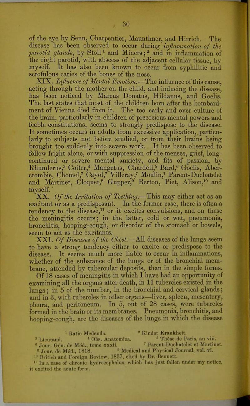 of tlie eye by Senn, Charpentier, Maunthner, and Hirrich. The disease has been observed to occur during inflammation of the parotid glands^ by StoU ^ and Miners; ^ and in inflammation of the right parotid, with abscess of the adjacent cellular tissue, by myself. It has also been known to occur from syphilitic and scrofulous caries of the bones of the nose. XIX. Influence of Mental Emotion.—The influence of this cause, acting through the mother on the child, and inducing the disease, has been noticed by Marcus Donatus, Hildanus, and Goelis. The last states that most of the children born after the bombard- ment of Vienna died from it. The too early and over cultm-e of the brain, particularly in children of precocious mental powers and feeble constitutions, seems to strongly predispose to the disease. It sometimes occurs in adults from excessive application,, particu- larly to subjects not before studied, or from their brains being brought too suddenly into severe work. It has been observed to follow fright alone, or with suppression of the menses, grief, long- continued or severe mental anxiety, and fits of passion, by Rhumlerus,^ Goiter,* Mangetus, ChardeU,^ Bard,^ Goelis, Aber- crorabie, Chomel,^. Cayol,'^ Villeray,'^ Moulin,'^ Parent-Duchatelet and Martinet, Cloquet,^ Gupper,^ Berton, Piet, Alison,^^ and myself.' XX. Of the Irritation of Teething.—This may either act as an excitant or as a predisposant. In the former case, there is often a tendency to the disease,^^ or it excites convulsions, and on these the meningitis occurs; in the latter, cold or wet, pneumonia, bronchitis, hooping-cough, or disorder of the stomacli or bowels, seem to act as the excitants. XXI. Of Diseases of the Chest.—All diseases of the lungs seem to have a strong tendency either to excite or predispose to the disease. It seems much more liable to occur in inflammations, whether of the substance of the lungs or of the bronchial mem- brane, attended by tubercular deposits, than in the simple forms. Of 18 cases of meningitis in which I have had an opportunity of examining all the organs after death, in 11 tubercles existed in the lungs; in 5 of the number, in the bronchial and cervical glands; and in 3, with tubercles in other organs—liver, spleen, mesentery, pleura, and peritoneum. In 5, out of 28 cases, were tubercles formed in the brain or its membranes. Pneumonia, broncliitis, and hooping-cough, are the diseases of the lungs in which the disease ' Ratio Medenda. ' Kinder Krankheit. ■'' Lieutaud. * Obs. Anatomica.  Tlifise de Paris, an viii.  Jour. Gen. de Med., tome xxxii. ^ Parent-Ducliatelet et Martinet. ^ Jour, de Med., 1818. * Medical and Physical Journal, vol. vi. Britifh and Foreign Review, 1837, cited by Dr. Bennett.  In a case of chronic hydrocephalus, which has just fallen under my notice, it excited the acute form.